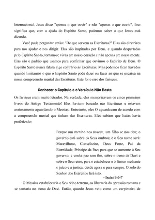 Internacional, Jesus disse "apenas o que ouvir" e não "apenas o que ouviu". Isso
significa que, com a ajuda do Espírito Santo, podemos saber o que Jesus está
dizendo.
Você pode perguntar então: "De que servem as Escrituras?" Elas são diretrizes
para nos ajudar e nos dirigir. Elas são inspiradas por Deus, e quando despertadas
pelo Espírito Santo, tornam-se vivas em nosso coração e não apenas em nossa mente.
Elas são o padrão que usamos para confirmar que ouvimos o Espírito de Deus. O
Espírito Santo nunca falará algo contrário às Escrituras. Mas podemos ficar travados
quando limitamos o que o Espírito Santo pode dizer ou fazer ao que se encaixa na
nossa compreensão mental das Escrituras. Este foi o erro dos fariseus.
Conhecer o Capítulo e o Versículo Não Basta
Os fariseus eram muito letrados. Na verdade, eles memorizavam os cinco primeiros
livros do Antigo Testamento! Eles haviam buscado nas Escrituras e estavam
ansiosamente aguardando o Messias. Entretanto, eles O aguardavam de acordo com
a compreensão mental que tinham das Escrituras. Eles sabiam que Isaías havia
profetizado:
Porque um menino nos nasceu, um filho se nos deu; o
governo está sobre os Seus ombros; e o Seu nome será:
Maravilhoso, Conselheiro, Deus Forte, Pai da
Eternidade, Príncipe da Paz; para que se aumente o Seu
governo, e venha paz sem fim, sobre o trono de Davi e
sobre o Seu reino, para o estabelecer e o firmar mediante
o juízo e a justiça, desde agora e para sempre. O zelo do
Senhor dos Exércitos fará isto.
- Isaías 9:6-7
O Messias estabeleceria o Seu reino terreno, os libertaria da opressão romana e
se sentaria no trono de Davi. Então, quando Jesus veio como um carpinteiro de
 