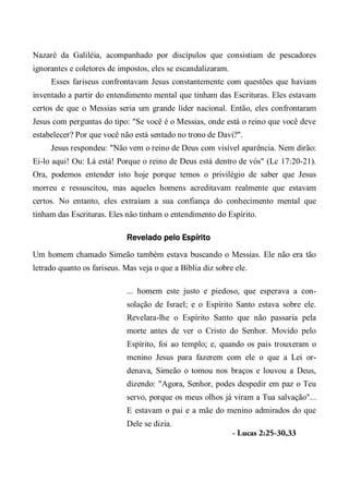 Nazaré da Galiléia, acompanhado por discípulos que consistiam de pescadores
ignorantes e coletores de impostos, eles se escandalizaram.
Esses fariseus confrontavam Jesus constantemente com questões que haviam
inventado a partir do entendimento mental que tinham das Escrituras. Eles estavam
certos de que o Messias seria um grande líder nacional. Então, eles confrontaram
Jesus com perguntas do tipo: "Se você é o Messias, onde está o reino que você deve
estabelecer? Por que você não está sentado no trono de Davi?".
Jesus respondeu: "Não vem o reino de Deus com visível aparência. Nem dirão:
Ei-lo aqui! Ou: Lá está! Porque o reino de Deus está dentro de vós" (Lc 17:20-21).
Ora, podemos entender isto hoje porque temos o privilégio de saber que Jesus
morreu e ressuscitou, mas aqueles homens acreditavam realmente que estavam
certos. No entanto, eles extraíam a sua confiança do conhecimento mental que
tinham das Escrituras. Eles não tinham o entendimento do Espírito.
Revelado pelo Espírito
Um homem chamado Simeão também estava buscando o Messias. Ele não era tão
letrado quanto os fariseus. Mas veja o que a Bíblia diz sobre ele.
... homem este justo e piedoso, que esperava a con-
solação de Israel; e o Espírito Santo estava sobre ele.
Revelara-lhe o Espírito Santo que não passaria pela
morte antes de ver o Cristo do Senhor. Movido pelo
Espírito, foi ao templo; e, quando os pais trouxeram o
menino Jesus para fazerem com ele o que a Lei or-
denava, Simeão o tomou nos braços e louvou a Deus,
dizendo: "Agora, Senhor, podes despedir em paz o Teu
servo, porque os meus olhos já viram a Tua salvação"...
E estavam o pai e a mãe do menino admirados do que
Dele se dizia.
- Lucas 2:25-30,33
 