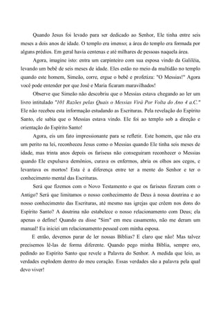 Quando Jesus foi levado para ser dedicado ao Senhor, Ele tinha entre seis
meses a dois anos de idade. O templo era imenso; a área do templo era formada por
alguns prédios. Em geral havia centenas e até milhares de pessoas naquela área.
Agora, imagine isto: entra um carpinteiro com sua esposa vindo da Galiléia,
levando um bebê de seis meses de idade. Eles estão no meio da multidão no templo
quando este homem, Simeão, corre, ergue o bebê e profetiza: "O Messias!" Agora
você pode entender por que José e Maria ficaram maravilhados!
Observe que Simeão não descobriu que o Messias estava chegando ao ler um
livro intitulado "101 Razões pelas Quais o Messias Virá Por Volta do Ano 4 a.C."
Ele não recebeu esta informação estudando as Escrituras. Pela revelação do Espírito
Santo, ele sabia que o Messias estava vindo. Ele foi ao templo sob a direção e
orientação do Espírito Santo!
Agora, eis um fato impressionante para se refletir. Este homem, que não era
um perito na lei, reconheceu Jesus como o Messias quando Ele tinha seis meses de
idade, mas trinta anos depois os fariseus não conseguiram reconhecer o Messias
quando Ele expulsava demônios, curava os enfermos, abria os olhos aos cegos, e
levantava os mortos! Esta é a diferença entre ter a mente do Senhor e ter o
conhecimento mental das Escrituras.
Será que fizemos com o Novo Testamento o que os fariseus fizeram com o
Antigo? Será que limitamos o nosso conhecimento de Deus à nossa doutrina e ao
nosso conhecimento das Escrituras, até mesmo nas igrejas que crêem nos dons do
Espírito Santo? A doutrina não estabelece o nosso relacionamento com Deus; ela
apenas o define! Quando eu disse "Sim" em meu casamento, não me deram um
manual! Eu iniciei um relacionamento pessoal com minha esposa.
E então, devemos parar de ler nossas Bíblias? E claro que não! Mas talvez
precisemos lê-las de forma diferente. Quando pego minha Bíblia, sempre oro,
pedindo ao Espírito Santo que revele a Palavra do Senhor. A medida que leio, as
verdades explodem dentro do meu coração. Essas verdades são a palavra pela qual
devo viver!
 
