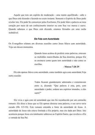 Aquele que tem um espírito de moderação - uma mente equilibrada - sabe o
que Deus está dizendo e fazendo no exato instante. Somente o Espírito de Deus pode
revelar isto. Ele pode Se comunicar pelas Escrituras; Ele pode falar a palavra ao meu
coração por meio de um conhecimento interior ou com Sua voz mansa e suave.
Quando sabemos o que Deus está dizendo, estamos firmados em uma rocha
inabalável.
Ele Fala com Autoridade
Os Evangelhos relatam em diversas ocasiões como Jesus falava com autoridade.
Veja um desses momentos.
Quando Jesus acabou de proferir estas palavras, estavam
as multidões maravilhadas da Sua doutrina; porque Ele
as ensinava como quem tem autoridade e não como os
escribas.
- Mateus 7:28-29
Ele não apenas falava com autoridade, como também agia com autoridade.Veja
outra ocasião:
Todos ficaram grandemente admirados e comentavam
entre si, dizendo: "Que palavra é esta, pois, com
autoridade e poder, ordena aos espíritos imundos, e eles
saem?"
Ele vivia e agia com tal autoridade que isto foi reconhecido por um centurião
romano. Ele disse a Jesus que se Ele apenas dissesse uma palavra, o seu servo seria
curado (Mt. 8:5-10). Este romano entendia a fonte da autoridade de Jesus. A
autoridade de Jesus não estava limitada a Ele próprio, mas era dada por Deus. Isto
acontecia porque Jesus era totalmente submisso ao Espírito Santo, que revelava a Ele
a vontade de Seu Pai.
 