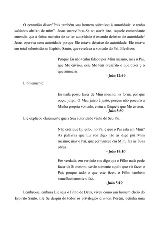 O centurião disse:"Pois também sou homem submisso à autoridade, e tenho
soldados abaixo de mim". Jesus maravilhou-Se ao ouvir isto. Aquele comandante
entendia que a única maneira de se ter autoridade é estando debaixo de autoridade!
Jesus operava com autoridade porque Ele estava debaixo de autoridade. Ele estava
em total submissão ao Espírito Santo, que revelava a vontade do Pai. Ele disse:
Porque Eu não tenho falado por Mim mesmo, mas o Pai,
que Me enviou, esse Me tem prescrito o que dizer e o
que anunciar.
- João 12:49
E novamente:
Eu nada posso fazer de Mim mesmo; na forma por que
ouço, julgo. O Meu juízo é justo, porque não procuro a
Minha própria vontade, e sim a Daquele que Me enviou.
- João 5:30
Ele explicou claramente que a Sua autoridade vinha de Seu Pai.
Não crês que Eu estou no Pai e que o Pai está em Mim?
As palavras que Eu vos digo não as digo por Mim
mesmo; mas o Pai, que permanece em Mim, faz as Suas
obras.
- João 14:10
Em verdade, em verdade vos digo que o Filho nada pode
fazer de Si mesmo, senão somente aquilo que vir fazer o
Pai; porque tudo o que este fizer, o Filho também
semelhantemente o faz.
-João 5:19
Lembre-se, embora Ele seja o Filho de Deus, viveu como um homem cheio do
Espírito Santo. Ele Se despiu de todos os privilégios divinos. Porém, detinha uma
 