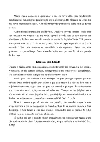 Minha mente começou a questionar o que eu havia dito, mas rapidamente
expulsei esses pensamentos porque sabia que o que havia dito procedia de Deus. Eu
não havia premeditado aquilo. A unção para pregar permanecia sobre mim de forma
intensa.
As multidões aumentavam a cada culto. Durante a terceira semana - mais uma
vez, enquanto eu pregava - eu me voltei, apontei o dedo para os que estavam na
plataforma e declarei com ousadia através da unção do Espírito Santo: "Há pecado
nesta plataforma. Se você não se arrepender, Deus irá expor o pecado, e você será
excluído!" Senti um aumento de autoridade e de segurança. Desta vez, não
questionei, porque sabia que Deus estava dando início ao processo de retirar o pecado
da Sua casa.
Julgue ou Seja Julgado
Quando o pecado entra em nossas vidas, o Espírito Santo nos convence e nos instrui.
No entanto, se não dermos ouvidos, começaremos a nos tornar frios e cauterizados.
Isto continuará até nosso coração não ser mais sensível a Ele.
Então, para nos alcançar e nos proteger, ou para proteger aqueles que nos
cercam, Deus enviará alguém para expor o que está errado. Ele não faz isso com o
objetivo de nos constranger, mas sim para nos advertir e proteger. Se continuarmos
nos recusando a ouvir, o julgamento virá sobre nós. "Porque, se nos julgássemos a
nós mesmos, não seríamos julgados. Mas, quando julgados, somos disciplinados pelo
Senhor, para não sermos condenados com o mundo" (1 Co 11:31-32).
Deus irá tolerar o pecado durante um período, para nos dar tempo de nos
arrependermos a fim de nos poupar da Sua disciplina. E até mesmo durante a Sua
disciplina, o Seu desejo é que não sejamos condenados com o mundo. O filho
pródigo caiu em si quando estava no chiqueiro.
É melhor cair em si estando em um chiqueiro do que continuar em pecado e um
dia ouvir o Mestre dizer: "Apartai-vos de Mim, os que praticais a iniqüidade" (Mt.
7:23)!
 