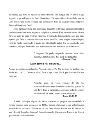 autoridade que fazia as pessoas se maravilharem. Isto porque Ele só falava e agia
segundo o que o Espírito de Deus O conduzia. Ele nunca ficava intimidado, porque
Deus nunca tem medo e nunca fica intimidado. Não há ninguém mais poderoso,
forte e sábio do que Deus!
Jesus permaneceu na Sua autoridade enquanto os fariseus tentavam intimidá-lo
continuamente com suas perguntas religiosas e astutas. Eles tentaram armar ciladas
para Ele com as Suas próprias palavras, procurando desacreditá-lo. Mas por mais
esperto que fosse o laço que tentavam armar para Ele, Jesus sempre respondia pelo
Espírito Santo, quebrando o poder da intimidação deles. Ele os confundia com
sabedoria, até que, frustrados, eles abandonavam suas tentativas de intimidá-lo.
E ninguém lhe podia responder palavra, nem ousou
alguém, a partir daquele dia, fazer-lhe perguntas.
- Mateus 22:46
Assim como o Pai Me Enviou...
Agora, as notícias empolgantes: "Assim como o Pai Me enviou, Eu também vos
envio" (Jo. 20:21). Devemos viver, falar e agir como Ele. E por isso que Ele nos
encoraja:
Assentai, pois, em vosso coração de não vos
preocupardes com o que haveis de responder; porque Eu
vos darei boca e sabedoria a que não poderão resistir,
nem contradizer todos quanto se vos opuserem.
- Lucas 21:14-15
A razão pela qual alguns não falam, ensinam ou pregam com autoridade, é
porque estudam uma mensagem da Bíblia, depois relacionam o seu entendimento
mental dessas escrituras. Eles falam do que Deus disse e fez em vez de falarem do
que Ele está dizendo e fazendo! Somente quando falamos pelo Espírito de Deus é
que falamos com autoridade.
 