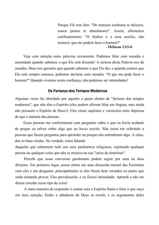 Porque Ele tem dito: "De maneira nenhuma te deixarei,
nunca jamais te abandonarei". Assim, afirmemos
confiantemente: "O Senhor é o meu auxílio, não
temerei; que me poderá fazer o homem?"
- Hebreus 13:5-6
Veja com atenção estas palavras novamente. Podemos falar com ousadia e
autoridade quando sabemos o que Ele está dizendo! A certeza desta Palavra nos dá
ousadia. Deus nos garantiu que quando sabemos o que Ele diz, e quando cremos que
Ele está sempre conosco, podemos declarar com ousadia: "O que me pode fazer o
homem?" Quando vivemos nesta confiança, não podemos ser intimidados!
Os Fariseus dos Tempos Modernos
Algumas vezes fui abordado por aqueles a quem chamo de "fariseus dos tempos
modernos", que não têm o Espírito (eles podem afirmar falar em línguas, mas ainda
não possuem o Espírito de Deus!). Eles citam capítulos e versículos mais depressa
do que a maioria das pessoas.
Essas pessoas me confrontaram com perguntas sobre o que eu havia acabado
de pregar ou talvez sobre algo que eu havia escrito. Não estou me referindo a
pessoas que fazem perguntas para aprender ou porque não entenderam algo. A estas,
dou as boas-vindas. Na verdade, estou falando
daqueles que submetem tudo aos seus parâmetros religiosos, rejeitando qualquer
pessoa ou qualquer coisa que não se encaixe na sua "caixa de doutrinas".
Percebi que essas conversas geralmente podem seguir por uma ou duas
direções. Em primeiro lugar, posso entrar em uma discussão mental das Escrituras
com eles e me desgastar, principalmente se eles forem bem versados no ponto que
estão tentando provar. Eles prevalecerão, e eu ficarei intimidado. Aprendi a não me
deixar enredar nesse tipo de coisa!
A outra maneira de responder é contar com o Espírito Santo e falar o que ouço
em meu coração. Então a sabedoria de Deus se revela, e os argumentos deles
 