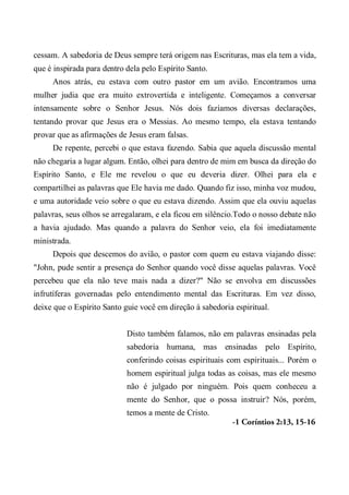 cessam. A sabedoria de Deus sempre terá origem nas Escrituras, mas ela tem a vida,
que é inspirada para dentro dela pelo Espírito Santo.
Anos atrás, eu estava com outro pastor em um avião. Encontramos uma
mulher judia que era muito extrovertida e inteligente. Começamos a conversar
intensamente sobre o Senhor Jesus. Nós dois fazíamos diversas declarações,
tentando provar que Jesus era o Messias. Ao mesmo tempo, ela estava tentando
provar que as afirmações de Jesus eram falsas.
De repente, percebi o que estava fazendo. Sabia que aquela discussão mental
não chegaria a lugar algum. Então, olhei para dentro de mim em busca da direção do
Espírito Santo, e Ele me revelou o que eu deveria dizer. Olhei para ela e
compartilhei as palavras que Ele havia me dado. Quando fiz isso, minha voz mudou,
e uma autoridade veio sobre o que eu estava dizendo. Assim que ela ouviu aquelas
palavras, seus olhos se arregalaram, e ela ficou em silêncio.Todo o nosso debate não
a havia ajudado. Mas quando a palavra do Senhor veio, ela foi imediatamente
ministrada.
Depois que descemos do avião, o pastor com quem eu estava viajando disse:
"John, pude sentir a presença do Senhor quando você disse aquelas palavras. Você
percebeu que ela não teve mais nada a dizer?" Não se envolva em discussões
infrutíferas governadas pelo entendimento mental das Escrituras. Em vez disso,
deixe que o Espírito Santo guie você em direção à sabedoria espiritual.
Disto também falamos, não em palavras ensinadas pela
sabedoria humana, mas ensinadas pelo Espírito,
conferindo coisas espirituais com espirituais... Porém o
homem espiritual julga todas as coisas, mas ele mesmo
não é julgado por ninguém. Pois quem conheceu a
mente do Senhor, que o possa instruir? Nós, porém,
temos a mente de Cristo.
-1 Coríntios 2:13, 15-16
 