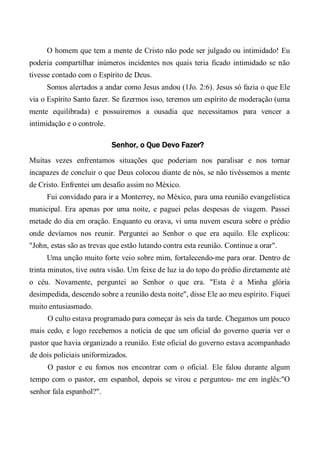 O homem que tem a mente de Cristo não pode ser julgado ou intimidado! Eu
poderia compartilhar inúmeros incidentes nos quais teria ficado intimidado se não
tivesse contado com o Espírito de Deus.
Somos alertados a andar como Jesus andou (1Jo. 2:6). Jesus só fazia o que Ele
via o Espírito Santo fazer. Se fizermos isso, teremos um espírito de moderação (uma
mente equilibrada) e possuiremos a ousadia que necessitamos para vencer a
intimidação e o controle.
Senhor, o Que Devo Fazer?
Muitas vezes enfrentamos situações que poderiam nos paralisar e nos tornar
incapazes de concluir o que Deus colocou diante de nós, se não tivéssemos a mente
de Cristo. Enfrentei um desafio assim no México.
Fui convidado para ir a Monterrey, no México, para uma reunião evangelística
municipal. Era apenas por uma noite, e paguei pelas despesas de viagem. Passei
metade do dia em oração. Enquanto eu orava, vi uma nuvem escura sobre o prédio
onde devíamos nos reunir. Perguntei ao Senhor o que era aquilo. Ele explicou:
"John, estas são as trevas que estão lutando contra esta reunião. Continue a orar".
Uma unção muito forte veio sobre mim, fortalecendo-me para orar. Dentro de
trinta minutos, tive outra visão. Um feixe de luz ia do topo do prédio diretamente até
o céu. Novamente, perguntei ao Senhor o que era. "Esta é a Minha glória
desimpedida, descendo sobre a reunião desta noite", disse Ele ao meu espírito. Fiquei
muito entusiasmado.
O culto estava programado para começar às seis da tarde. Chegamos um pouco
mais cedo, e logo recebemos a notícia de que um oficial do governo queria ver o
pastor que havia organizado a reunião. Este oficial do governo estava acompanhado
de dois policiais uniformizados.
O pastor e eu fomos nos encontrar com o oficial. Ele falou durante algum
tempo com o pastor, em espanhol, depois se virou e perguntou- me em inglês:"O
senhor fala espanhol?".
 
