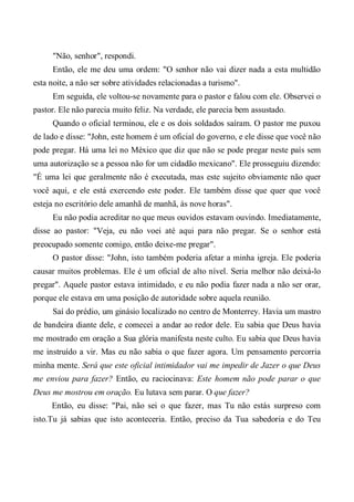 "Não, senhor", respondi.
Então, ele me deu uma ordem: "O senhor não vai dizer nada a esta multidão
esta noite, a não ser sobre atividades relacionadas a turismo".
Em seguida, ele voltou-se novamente para o pastor e falou com ele. Observei o
pastor. Ele não parecia muito feliz. Na verdade, ele parecia bem assustado.
Quando o oficial terminou, ele e os dois soldados saíram. O pastor me puxou
de lado e disse: "John, este homem é um oficial do governo, e ele disse que você não
pode pregar. Há uma lei no México que diz que não se pode pregar neste país sem
uma autorização se a pessoa não for um cidadão mexicano". Ele prosseguiu dizendo:
"É uma lei que geralmente não é executada, mas este sujeito obviamente não quer
você aqui, e ele está exercendo este poder. Ele também disse que quer que você
esteja no escritório dele amanhã de manhã, às nove horas".
Eu não podia acreditar no que meus ouvidos estavam ouvindo. Imediatamente,
disse ao pastor: "Veja, eu não voei até aqui para não pregar. Se o senhor está
preocupado somente comigo, então deixe-me pregar".
O pastor disse: "John, isto também poderia afetar a minha igreja. Ele poderia
causar muitos problemas. Ele é um oficial de alto nível. Seria melhor não deixá-lo
pregar". Aquele pastor estava intimidado, e eu não podia fazer nada a não ser orar,
porque ele estava em uma posição de autoridade sobre aquela reunião.
Saí do prédio, um ginásio localizado no centro de Monterrey. Havia um mastro
de bandeira diante dele, e comecei a andar ao redor dele. Eu sabia que Deus havia
me mostrado em oração a Sua glória manifesta neste culto. Eu sabia que Deus havia
me instruído a vir. Mas eu não sabia o que fazer agora. Um pensamento percorria
minha mente. Será que este oficial intimidador vai me impedir de Jazer o que Deus
me enviou para fazer? Então, eu raciocinava: Este homem não pode parar o que
Deus me mostrou em oração. Eu lutava sem parar. O que fazer?
Então, eu disse: "Pai, não sei o que fazer, mas Tu não estás surpreso com
isto.Tu já sabias que isto aconteceria. Então, preciso da Tua sabedoria e do Teu
 