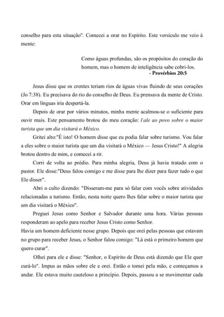 conselho para esta situação". Comecei a orar no Espírito. Este versículo me veio à
mente:
Como águas profundas, são os propósitos do coração do
homem, mas o homem de inteligência sabe cobri-los.
- Provérbios 20:5
Jesus disse que os crentes teriam rios de águas vivas fluindo de seus corações
(Jo 7:38). Eu precisava do rio do conselho de Deus. Eu prensava da mente de Cristo.
Orar em línguas iria despertá-la.
Depois de orar por vários minutos, minha mente acalmou-se o suficiente para
ouvir mais. Este pensamento brotou do meu coração: l:
ale ao povo sobre o maior
turista que um dia visitará o México.
Gritei alto:"É isto! O homem disse que eu podia falar sobre turismo. Vou falar
a eles sobre o maior turista que um dia visitará o México — Jesus Cristo!" A alegria
brotou dentro de mim, e comecei a rir.
Corri de volta ao prédio. Para minha alegria, Deus já havia tratado com o
pastor. Ele disse:"Deus falou comigo e me disse para lhe dizer para fazer tudo o que
Ele disser".
Abri o culto dizendo: "Disseram-me para só falar com vocês sobre atividades
relacionadas a turismo. Então, nesta noite quero lhes falar sobre o maior turista que
um dia visitará o México".
Preguei Jesus como Senhor e Salvador durante uma hora. Várias pessoas
responderam ao apelo para receber Jesus Cristo como Senhor.
Havia um homem deficiente nesse grupo. Depois que orei pelas pessoas que estavam
no grupo para receber Jesus, o Senhor falou comigo: "Lá está o primeiro homem que
quero curar".
Olhei para ele e disse: "Senhor, o Espírito de Deus está dizendo que Ele quer
curá-lo". Impus as mãos sobre ele e orei. Então o tomei pela mão, e começamos a
andar. Ele estava muito cauteloso a princípio. Depois, passou a se movimentar cada
 