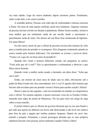 vez mais rápido. Logo ele estava andando; depois corremos juntos. Finalmente,
soltei a mão dele, e ele correu sozinho.
A multidão delirou. Pessoas com todo tipo de enfermidade e doença correram
à frente. No meio de toda aquela confusão, perdi meu intérprete. Algumas centenas
de pessoas haviam corrido em direção à plataforma. Muitos foram curados, inclusive
uma mulher que era totalmente surda de um ouvido desde o nascimento e
parcialmente surda do outro. Ela chorou até sua blusa ficar encharcada de lágrimas.
Foi maravilhoso!
Eu não estava ciente de que o oficial de governo enviara dois homens de volta
para a reunião para me prender se eu pregasse. Eles chegaram exatamente quando eu
estava orando pelo homem deficiente. Um introdutor os avistou e ouviu-os dizer:
"Vamos ver o que ele vai fazer antes de prendê-lo".
Quando eles viram o homem deficiente curado, um perguntou ao outros:
"Você acha que ele é real?" Eles se aproximaram e continuaram a observar o que
Deus estava fazendo.
Quando viram a mulher surda curada e chorando, um deles disse: "Acho que
isto é real".
Então, um menino de cinco anos de idade caiu no chão, obviamente sob o
poder de Deus.Vendo isto, eles concordaram: Isto é real! E aqueles dois homens que
haviam sido enviados para me prender vieram à frente para receber oração! Aleluia!
Deixei o país no dia seguinte, e não me incomodei em atender ao compromisso
com o oficial. Na semana seguinte, o pastor mexicano voou ate os Estados Unidos,
trazendo unia cópia do jornal de Monterrey. Ele leu para mim um artigo de capa
sobre a nossa reunião.
O jornal relatava que os oficiais do governo disseram que eu era uma fraude e
que tudo que queria era dinheiro (eu havia sido direcionado a não levar um centavo
para fora do país e pagara por minhas próprias despesas. Depois de ouvir isto,
entendi o porquê). Entretanto, o jornal prosseguiu dizendo que os seus próprios
repórteres haviam visto pessoas serem realmente curadas! Glória a Deus!
 