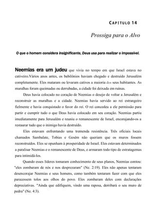 CA P Í TU L O  14 
Prossiga para o Alvo
O que o homem considera insignificante, Deus usa para realizar o impossível.
Neemias era um judeu que vivia no tempo em que Israel estava no
cativeiro.Vários anos antes, os babilônios haviam chegado e destruído Jerusalém
completamente. Eles mataram ou levaram cativos a maioria dos seus habitantes. As
muralhas foram queimadas ou derrubadas, a cidade foi deixada em ruínas.
Deus havia colocado no coração de Neemias o desejo de voltar a Jerusalém e
reconstruir as muralhas e a cidade. Neemias havia servido ao rei estrangeiro
fielmente e havia conquistado o favor do rei. O rei concedeu a ele permissão para
partir e cumprir tudo o que Deus havia colocado em seu coração. Neemias partiu
imediatamente para Jerusalém e reuniu o remanescente de Israel, encorajando-os a
restaurar tudo que o inimigo havia destruído.
Eles estavam enfrentando uma tremenda resistência. Três oficiais locais
chamados Sambalate, Tobias e Gesém não queriam que os muros fossem
reconstruídos. Eles se opunham à prosperidade de Israel. Eles estavam determinados
a paralisar Neemias e o remanescente de Deus, e armaram todo tipo de estratagemas
para intimidá-los.
Quando esses líderes tomaram conhecimento de seus planos, Neemias contou:
"eles zombaram de nós e nos desprezaram" (Ne. 2:19). Eles não apenas tentaram
desencorajar Neemias e seus homens, como também tentaram fazer com que eles
parecessem tolos aos olhos do povo. Eles zombaram deles com declarações
depreciativas. "Ainda que edifiquem, vindo uma raposa, derribará o seu muro de
pedra" (Ne. 4:3).
 