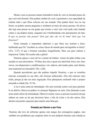 Muitas vezes as pessoas tentam intimidá-lo rindo de você ou fazendo pouco do
que você está fazendo. Elas podem zombar de você e questionar a sua capacidade de
realizar tudo o que Deus colocou em seu coração. Elas podem fazer isso na sua
frente, ou podem semear perguntas e zombaria no meio de outras pessoas. Ou talvez
não seja uma pessoa ou um grupo que resista a você, mas você pode estar lutando
contra a sua própria mente, enquanto ela é bombardeada com pensamentos do tipo:
O que as pessoas vão pensar? Será que elas vão rir de mim? Será que vou
fracassar?
Nesta situação, é importante sabermos o que Deus nos instruiu a fazer,
lembrando que Ele "escolheu as coisas fracas do mundo para envergonhar as fortes"
(1Co. 1:27). O que o homem considera insignificante, Deus usa para realizar o
impossível. Então, Ele recebe toda a glória!
Neemias jejuou e orou até ter a mente do Senhor. Assim ele pôde refutar com
ousadia os seus adversários. "O Deus dos céus é quem nos dará bom êxito; nós, Seus
servos, nos disporemos e reedificaremos; vós, todavia, não tendes parte, nem direito,
nem memorial em Jerusalém" (Ne. 2:20).
Quando perceberam que não podiam impedir Neemias, e que os israelitas
estavam avançando na sua obra, eles ficaram enfurecidos. Eles não estavam mais
rindo, porque já não era mais engraçado. Eles planejaram confundir todo o projeto
atacando a cidade (Ne. 4:7-8).
A ira é outra arma de intimidação. Ela será exercida contra você para paralisá-
lo ou detê-lo. Dessa ira podem vir ameaças flagrantes ou sutis. Esta distração é uma
arma muito eficaz de intimidação. Observei muitas vezes as pessoas recuarem do que
sabiam ser certo ou do que deveriam fazer, a fim de evitar a ira dos outros. Elas
abriam concessões especiais para manter uma falsa paz.
Pressão por Dentro e por Fora
Neemias não teve de enfrentar apenas este ataque dos estrangeiros pagãos, mas
também teve problemas que surgiram entre os seus próprios homens com relação às
 
