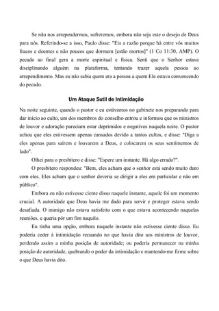 Se não nos arrependermos, sofreremos, embora não seja este o desejo de Deus
para nós. Referindo-se a isso, Paulo disse: "Eis a razão porque há entre vós muitos
fracos e doentes e não poucos que dormem [estão mortos]" (1 Co 11:30, AMP). O
pecado ao final gera a morte espiritual e física. Senti que o Senhor estava
disciplinando alguém na plataforma, tentando trazer aquela pessoa ao
arrependimento. Mas eu não sabia quem era a pessoa a quem Ele estava convencendo
do pecado.
Um Ataque Sutil de Intimidação
Na noite seguinte, quando o pastor e eu estávamos no gabinete nos preparando para
dar início ao culto, um dos membros do conselho entrou e informou que os ministros
de louvor e adoração pareciam estar deprimidos e negativos naquela noite. O pastor
achou que eles estivessem apenas cansados devido a tantos cultos, e disse: "Diga a
eles apenas para saírem e louvarem a Deus, e colocarem os seus sentimentos de
lado".
Olhei para o presbítero e disse: "Espere um instante. Há algo errado?".
O presbítero respondeu: "Bem, eles acham que o senhor está sendo muito duro
com eles. Eles acham que o senhor deveria se dirigir a eles em particular e não em
público".
Embora eu não estivesse ciente disso naquele instante, aquele foi um momento
crucial. A autoridade que Deus havia me dado para servir e proteger estava sendo
desafiada. O inimigo não estava satisfeito com o que estava acontecendo naquelas
reuniões, e queria pôr um fim naquilo.
Eu tinha uma opção, embora naquele instante não estivesse ciente disso. Eu
poderia ceder à intimidação recuando no que havia dito aos ministros de louvor,
perdendo assim a minha posição de autoridade; ou poderia permanecer na minha
posição de autoridade, quebrando o poder da intimidação e mantendo-me firme sobre
o que Deus havia dito.
 