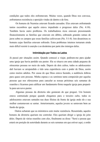 condições que todos eles enfrentavam. Muitas vezes, quando Deus nos convoca,
enfrentamos resistência e oposição vindas de dentro e de fora.
Os homens de Neemias estavam ficando cansados. Eles estavam enfrentando
tantos escombros que aquilo estava impedindo o progresso deles (Ne. 4:10).
Também havia outro problema. Os trabalhadores ricos estavam pressionando
financeiramente as famílias que estavam em débito, cobrando grandes somas de
juros sobre os campos que essas famílias cultivavam (Ne. 5:1-8). Isto desanimou os
homens cujas famílias estavam sofrendo. Estes problemas internos tornaram ainda
mais difícil resistir à coerção e ao desânimo por parte dos inimigos deles.
Intimidação por Todos os Lados
Já passei por situações assim. Quando comecei a viajar, pediram-me para ajudar
uma igreja que havia perdido seu pastor. Ela se situava em uma cidade pequena de
oitocentas pessoas no meio do nada. Depois de dois cultos, todos os adolescentes
dali haviam se arrependido e tido uma experiência com o poder de Deus, assim
como muitos adultos. Por causa do que Deus estava fazendo, a audiência dobrou
para quase cem pessoas. Minha esposa e eu sentimos tanta compaixão por aquelas
pessoas que nos oferecemos para cancelar as nossas próximas seis semanas de
reuniões e ficarmos para edificar um fundamento firme naquela igreja para prepará-
la para um novo pastor.
Algumas pessoas da diretoria não gostaram do que preguei. Um homem
estava contrariado porque quando chegamos para o terceiro culto, todos os
adolescentes estavam sentados nas duas fileiras da frente da igreja onde ele e sua
mulher costumavam se sentar. Anteriormente, aqueles jovens se sentavam bem ao
fundo da igreja.
Outros acharam que eu ministrava com muita veemência. Resumindo, aqueles
homens da diretoria queriam me controlar. Eles queriam dirigir a igreja do jeito
deles. Depois de várias reuniões com eles, finalmente eu disse: "Serei a pessoa que
estará em posição de autoridade durante as seis semanas em que estiver aqui, e então
 