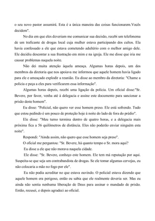 o seu novo pastor assumirá. Esta é a única maneira das coisas funcionarem.Vocês
decidem".
No dia em que eles deveriam me comunicar sua decisão, recebi um telefonema
de um traficante de drogas local cuja mulher estava participando dos cultos. Ela
havia confessado a ele que estava cometendo adultério com o melhor amigo dele.
Ele decidiu descontar a sua frustração em mim e na igreja. Ele me disse que iria me
causar problemas naquela noite.
Não dei muita atenção àquela ameaça. Algumas horas depois, um dos
membros da diretoria que nos apoiava me informou que aquele homem havia ligado
para ele e ameaçado explodir a reunião. Eu disse ao membro da diretoria: "Chame a
polícia e peça a eles para verificarem essa informação".
Algumas horas depois, recebi uma ligação da polícia. Um oficial disse:"Sr.
Bevere, por favor, venha até à delegacia e assine este documento para sancionar a
prisão deste homem".
Eu disse: "Policial, não quero ver esse homem preso. Ele está sofrendo. Tudo
que estou pedindo é um pouco de proteção hoje à noite do lado de fora do prédio".
Ele disse: "Meu turno termina dentro de quatro horas, e a delegacia mais
próxima fica a 56 quilômetros de distância. Eles não poderão enviar ninguém esta
noite".
Respondi: "Ainda assim, não quero que esse homem seja preso".
O oficial me perguntou: "Sr. Bevere, há quanto tempo o Sr. mora aqui?
Eu disse a ele que não morava naquela cidade.
Ele disse: "Sr. Bevere, conheço este homem. Ele tem má reputação por aqui.
Suspeita-se que seja um contrabandista de drogas. Se ele tomar algumas cervejas, eu
não colocaria a mão no fogo por ele".
Eu não podia acreditar no que estava ouvindo. O policial estava dizendo que
aquele homem era perigoso, então eu sabia que ele realmente deveria ser. Mas eu
ainda não sentia nenhuma liberação de Deus para assinar o mandado de prisão.
Então, recusei, e depois agradeci ao oficial.
 