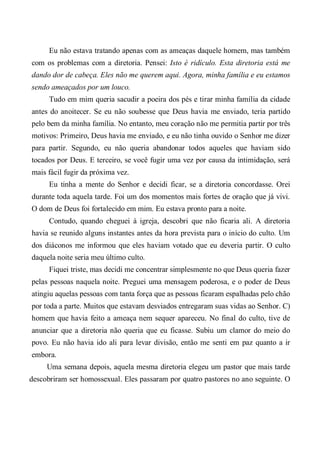 Eu não estava tratando apenas com as ameaças daquele homem, mas também
com os problemas com a diretoria. Pensei: Isto é ridículo. Esta diretoria está me
dando dor de cabeça. Eles não me querem aqui. Agora, minha família e eu estamos
sendo ameaçados por um louco.
Tudo em mim queria sacudir a poeira dos pés e tirar minha família da cidade
antes do anoitecer. Se eu não soubesse que Deus havia me enviado, teria partido
pelo bem da minha família. No entanto, meu coração não me permitia partir por três
motivos: Primeiro, Deus havia me enviado, e eu não tinha ouvido o Senhor me dizer
para partir. Segundo, eu não queria abandonar todos aqueles que haviam sido
tocados por Deus. E terceiro, se você fugir uma vez por causa da intimidação, será
mais fácil fugir da próxima vez.
Eu tinha a mente do Senhor e decidi ficar, se a diretoria concordasse. Orei
durante toda aquela tarde. Foi um dos momentos mais fortes de oração que já vivi.
O dom de Deus foi fortalecido em mim. Eu estava pronto para a noite.
Contudo, quando cheguei à igreja, descobri que não ficaria ali. A diretoria
havia se reunido alguns instantes antes da hora prevista para o início do culto. Um
dos diáconos me informou que eles haviam votado que eu deveria partir. O culto
daquela noite seria meu último culto.
Fiquei triste, mas decidi me concentrar simplesmente no que Deus queria fazer
pelas pessoas naquela noite. Preguei uma mensagem poderosa, e o poder de Deus
atingiu aquelas pessoas com tanta força que as pessoas ficaram espalhadas pelo chão
por toda a parte. Muitos que estavam desviados entregaram suas vidas ao Senhor. C)
homem que havia feito a ameaça nem sequer apareceu. No final do culto, tive de
anunciar que a diretoria não queria que eu ficasse. Subiu um clamor do meio do
povo. Eu não havia ido ali para levar divisão, então me senti em paz quanto a ir
embora.
Uma semana depois, aquela mesma diretoria elegeu um pastor que mais tarde
descobriram ser homossexual. Eles passaram por quatro pastores no ano seguinte. O
 
