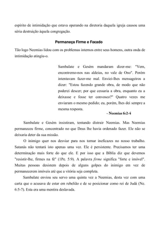 espírito de intimidação que estava operando na diretoria daquela igreja causou uma
séria destruição àquela congregação.
Permaneça Firme e Focado
Tão logo Neemias lidou com os problemas internos entre seus homens, outra onda de
intimidação atingiu-o.
Sambalate e Gesém mandaram dizer-me: "Vem,
encontremo-nos nas aldeias, no vale de Ono". Porém
intentavam fazer-me mal. Enviei-lhes mensageiros a
dizer: "Estou fazendo grande obra, de modo que não
poderei descer; por que cessaria a obra, enquanto eu a
deixasse e fosse ter convosco?" Quatro vezes me
enviaram o mesmo pedido; eu, porém, lhes dei sempre a
mesma resposta.
- Neemias 6:2-4
Sambalate e Gesém insistiram, tentando distrair Neemias. Mas Neemias
permaneceu firme, concentrado no que Deus lhe havia ordenado fazer. Ele não se
deixaria deter da sua missão.
O inimigo quer nos desviar para nos tornar ineficazes no nosso trabalho.
Satanás não tentará isto apenas uma vez. Ele é persistente. Precisamos ter uma
determinação mais forte do que ele. E por isso que a Bíblia diz que devemos
"resistir-lhe, firmes na fé" (1Pe. 5:9). A palavra firme significa "forte e imóvel".
Muitas pessoas desistem depois de alguns golpes do inimigo em vez de
permanecerem imóveis até que a vitória seja completa.
Sambalate enviou seu servo uma quinta vez a Neemias, desta vez com uma
carta que o acusava de estar em rebelião e de se posicionar como rei de Judá (Ne.
6:5-7). Esta era uma mentira deslavada.
 