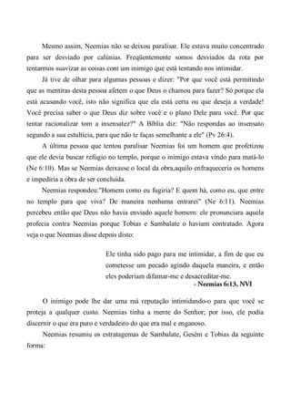 Mesmo assim, Neemias não se deixou paralisar. Ele estava muito concentrado
para ser desviado por calúnias. Freqüentemente somos desviados da rota por
tentarmos suavizar as coisas com um inimigo que está tentando nos intimidar.
Já tive de olhar para algumas pessoas e dizer: "Por que você está permitindo
que as mentiras desta pessoa afetem o que Deus o chamou para fazer? Só porque ela
está acusando você, isto não significa que ela está certa ou que deseja a verdade!
Você precisa saber o que Deus diz sobre você e o plano Dele para você. Por que
tentar racionalizar tom a insensatez?" A Bíblia diz: "Não respondas ao insensato
segundo a sua estultícia, para que não te faças semelhante a ele" (Pv 26:4).
A última pessoa que tentou paralisar Neemias foi um homem que profetizou
que ele devia buscar refúgio no templo, porque o inimigo estava vindo para matá-lo
(Ne 6:10). Mas se Neemias deixasse o local da obra,aquilo enfraqueceria os homens
e impediria a obra de ser concluída.
Neemias respondeu:"Homem como eu fugiria? E quem há, como eu, que entre
no templo para que viva? De maneira nenhuma entrarei" (Ne 6:11). Neemias
percebeu então que Deus não havia enviado aquele homem: ele pronunciara aquela
profecia contra Neemias porque Tobias e Sambalate o haviam contratado. Agora
veja o que Neemias disse depois disto:
Ele tinha sido pago para me intimidar, a fim de que eu
cometesse um pecado agindo daquela maneira, e então
eles poderiam difamar-me e desacreditar-me.
- Neemias 6:13, NVI
O inimigo pode lhe dar uma má reputação intimidando-o para que você se
proteja a qualquer custo. Neemias tinha a mente do Senhor; por isso, ele podia
discernir o que era puro e verdadeiro do que era mal e enganoso.
Neemias resumiu os estratagemas de Sambalate, Gesém e Tobias da seguinte
forma:
 