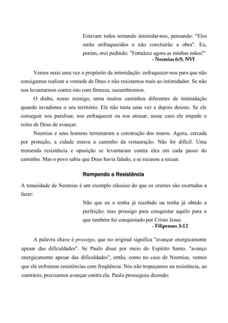 Estavam todos tentando intimidar-nos, pensando: "Eles
serão enfraquecidos e não concluirão a obra". Eu,
porém, orei pedindo: "Fortalece agora as minhas mãos!"
- Neemias 6:9, NVI
Vemos mais uma vez o propósito da intimidação: enfraquecer-nos para que não
consigamos realizar a vontade de Deus e não resistamos mais ao intimidador. Se não
nos levantarmos contra isto com firmeza, sucumbiremos.
O diabo, nosso inimigo, tenta muitos caminhos diferentes de intimidação
quando invadimos o seu território. Ele não tenta uma vez e depois desiste. Se ele
conseguir nos paralisar, nos enfraquecer ou nos atrasar, nesse caso ele impede o
reino de Deus de avançar.
Neemias e seus homens terminaram a construção dos muros. Agora, cercada
por proteção, a cidade estava a caminho da restauração. Não foi difícil. Uma
tremenda resistência e oposição se levantaram contra eles em cada passo do
caminho. Mas o povo sabia que Deus havia falado, e se recusou a recuar.
Rompendo a Resistência
A tenacidade de Neemias é um exemplo clássico do que os crentes são exortados a
fazer:
Não que eu o tenha já recebido ou tenha já obtido a
perfeição; mas prossigo para conquistar aquilo para o
que também fui conquistado por Cristo Jesus.
- Filipenses 3:12
A palavra chave é prossigo, que no original significa "avançar energicamente
apesar das dificuldades". Se Paulo disse por meio do Espírito Santo, "avanço
energicamente apesar das dificuldades", então, como no caso de Neemias, vemos
que ele enfrentou resistências com freqüência. Nós não tropeçamos na resistência, ao
contrário, precisamos avançar contra ela. Paulo prosseguiu dizendo:
 