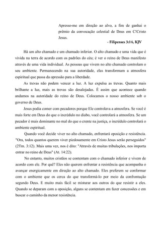 Apresso-me em direção ao alvo, a fim de ganhai o
prêmio da convocação celestial de Deus em C!Cristo
Jesus.
- Filipenses 3:14, KJV
Há um alto chamado e um chamado inferior. O alto chamado e uma vida que é
vivida na terra de acordo com os padrões do céu; é ver o reino de Deus manifesto
através de uma vida individual. As pessoas que vivem no alto chamado controlam o
seu ambiente. Permanecendo na sua autoridade, elas transformam a atmosfera
espiritual que passa da opressão para a liberdade.
As trevas não podem vencer a luz. A luz expulsa as trevas. Quanto mais
brilhante a luz, mais as trevas são desalojadas. É assim que acontece quando
andamos na autoridade do reino de Deus. Colocamos o nosso ambiente sob o
governo de Deus.
Jesus podia comer com pecadores porque Ele controlava a atmosfera. Se você é
mais forte em Deus do que o incrédulo no diabo, você controlará a atmosfera. Se um
pecador é mais dominante no mal do que o crente na justiça, o incrédulo controlará o
ambiente espiritual.
Quando você decide viver no alto chamado, enfrentará oposição e resistência.
"Ora, todos quantos querem viver piedosamente em Cristo Jesus serão perseguidos"
(2Tm. 3:12). Mais uma vez, nos é dito: "Através de muitas tribulações, nos importa
entrar no reino de Deus" (At. 14:22).
No entanto, muitos cristãos se contentam com o chamado inferior e vivem de
acordo com ele. Por quê? Eles não querem enfrentar a resistência que acompanha o
avançar energicamente em direção ao alto chamado. Eles preferem se conformar
com o ambiente que os cerca do que transformá-lo por meio da confrontação
segundo Deus. E muito mais fácil se misturar aos outros do que resistir a eles.
Quando se deparam com a oposição, alguns se contentam em fazer concessões e em
buscar o caminho da menor resistência.
 