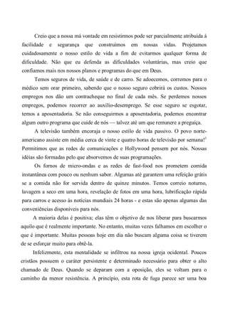 Creio que a nossa má vontade em resistirmos pode ser parcialmente atribuída à
facilidade e segurança que construímos em nossas vidas. Projetamos
cuidadosamente o nosso estilo de vida a fim de evitarmos qualquer forma de
dificuldade. Não que eu defenda as dificuldades voluntárias, mas creio que
confiamos mais nos nossos planos e programas do que em Deus.
Temos seguros de vida, de saúde e de carro. Se adoecemos, corremos para o
médico sem orar primeiro, sabendo que o nosso seguro cobrirá os custos. Nossos
empregos nos dão um contracheque no final de cada mês. Se perdemos nossos
empregos, podemos recorrer ao auxílio-desemprego. Se esse seguro se esgotar,
temos a aposentadoria. Se não conseguirmos a aposentadoria, podemos encontrar
algum outro programa que cuide de nós — talvez até um que remunere a preguiça.
A televisão também encoraja o nosso estilo de vida passivo. O povo norte-
americano assiste em média cerca de vinte e quatro horas de televisão por semana!1
Permitimos que as redes de comunicações e Hollywood pensem por nós. Nossas
idéias são formadas pelo que absorvemos de suas programações.
Os fornos de micro-ondas e as redes de fast-food nos prometem comida
instantânea com pouco ou nenhum sabor. Algumas até garantem uma refeição grátis
se a comida não for servida dentro de quinze minutos. Temos correio noturno,
lavagem a seco em uma hora, revelação de fotos em uma hora, lubrificação rápida
para carros e acesso às notícias mundiais 24 horas - e estas são apenas algumas das
conveniências disponíveis para nós.
A maioria delas é positiva; elas têm o objetivo de nos liberar para buscarmos
aquilo que é realmente importante. No entanto, muitas vezes falhamos em escolher o
que é importante. Muitas pessoas hoje em dia não buscam alguma coisa se tiverem
de se esforçar muito para obtê-la.
Infelizmente, esta mentalidade se infiltrou na nossa igreja ocidental. Poucos
cristãos possuem o caráter persistente e determinado necessário para obter o alto
chamado de Deus. Quando se deparam com a oposição, eles se voltam para o
caminho da menor resistência. A princípio, esta rota de fuga parece ser uma boa
 