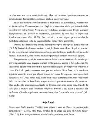 escolha, com sua promessa de facilidade. Mas este caminho é pavimentado com as
características da mornidão: concessão, apatia e autopreservação.
Jesus nos instruiu a confrontarmos as montanhas da adversidade, e assim elas
serão removidas. Em outras palavras: Exploda a montanha, ainda que tenha de fazê-
lo pedra por pedra! Como Neemias, os verdadeiros guerreiros em Cristo avançam
energicamente em direção às montanhas, confiantes de que nada é impossível
àqueles que crêem (Mt. 17:20). Ao contrário, os que viajam pelo caminho da
facilidade andam em volta de suas montanhas para evitar o confronto.
O fluxo do sistema deste mundo é estabelecido pelo príncipe da potestade do ar
(Ef. 2:2). O domínio dos céus está em oposição direta a este fluxo. Seguir o caminho
do céu significa que enfrentaremos confrontos constantes por parte do sistema deste
mundo. Infelizmente, este sistema mundano prevalece também nas nossas igrejas.
Comparo esta oposição a remarmos um barco contra a corrente de um rio que
corre rapidamente.Você precisa avançar continuamente contra o fluxo da água. Os
seus remos devem estar firmemente posicionados na água, e você precisa continuar a
remar.Você não pode esmorecer nem por um minuto. Se o fizer, pode continuar
seguindo corrente acima por algum tempo por causa do impulso, mas logo estará
descendo o rio. O seu barco pode ainda estar virado corrente acima, mas você estará
indo corrente abaixo. Isto ilustra o que acontece quando os crentes não avançam.
Eles ainda estão apontando na direção do Cristianismo, mas agora estão fluindo de
volta para o mundo. Eles se tornam religiosos. Perdem o seu poder e passam a ser
ineficazes. Citando as palavras exatas de Jesus, eles "para nada mais prestam" (Mt.
5:13)!
Seja Forte!
Depois que Paulo exortou Timóteo para avivar o dom de Deus, ele rapidamente
acrescentou: "Tu, pois, filho Meu, fortifica-te na graça que está em Cristo Jesus"
(2Tm. 2:1). Para avançar e vencer a intimidação, precisamos ser fortes.
 