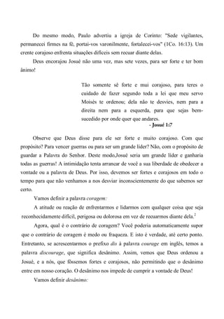 Do mesmo modo, Paulo advertiu a igreja de Corinto: "Sede vigilantes,
permanecei firmes na fé, portai-vos varonilmente, fortalecei-vos" (1Co. 16:13). Um
crente corajoso enfrenta situações difíceis sem recuar diante delas.
Deus encorajou Josué não uma vez, mas sete vezes, para ser forte e ter bom
ânimo!
Tão somente sê forte e mui corajoso, para teres o
cuidado de fazer segundo toda a lei que meu servo
Moisés te ordenou; dela não te desvies, nem para a
direita nem para a esquerda, para que sejas bem-
sucedido por onde quer que andares.
- Josué 1:7
Observe que Deus disse para ele ser forte e muito corajoso. Com que
propósito? Para vencer guerras ou para ser um grande líder? Não, com o propósito de
guardar a Palavra do Senhor. Deste modo,Josué seria um grande líder e ganharia
todas as guerras! A intimidação tenta arrancar de você a sua liberdade de obedecer a
vontade ou a palavra de Deus. Por isso, devemos ser fortes e corajosos em todo o
tempo para que não venhamos a nos desviar inconscientemente do que sabemos ser
certo.
Vamos definir a palavra coragem:
A atitude ou reação de enfrentarmos e lidarmos com qualquer coisa que seja
reconhecidamente difícil, perigosa ou dolorosa em vez de recuarmos diante dela.2
Agora, qual é o contrário de coragem? Você poderia automaticamente supor
que o contrário de coragem é medo ou fraqueza. E isto é verdade, até certo ponto.
Entretanto, se acrescentarmos o prefixo dis à palavra courage em inglês, temos a
palavra discourage, que significa desânimo. Assim, vemos que Deus ordenou a
Josué, e a nós, que fôssemos fortes e corajosos, não permitindo que o desânimo
entre em nosso coração. O desânimo nos impede de cumprir a vontade de Deus!
Vamos definir desânimo:
 