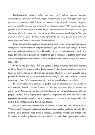 Imediatamente, pensei: John, por que você deixou aquelas pessoas
constrangidas? Por que você não pregou simplesmente a sua mensagem sem virar
para elas e apontar o dedo? Agora as pessoas da igreja estão tentando imaginar
quem na plataforma está em pecado. E se ninguém estiver? Ou mesmo que haja
pecado, e se ele nunca for exposto? As pessoas continuarão desconfiadas, e os que
são puros vão sofrer com isso. Isto vai atrapalhar o andamento da igreja. Será que
destruí o que foi feito de bom nesta igreja? Se fiz isso, ficarei com uma má
reputação, e mal comecei meu ministério itinerante.
Estes pensamentos atacavam minha mente sem cessar. Meus temores haviam
começado a se concentrar em um pensamento: O que vai acontecer comigo? E assim
que a intimidação muda o seu foco. O motivo: A raiz da intimidação é o medo, e o
medo faz com que as pessoas se concentrem em si mesmas. O perfeito amor lança
fora o medo porque o amor coloca o foco em Deus e nos outros, e nega a si mesmo
(1Jo. 4:18).
O pastor não disse nada. Nós três demos as mãos e oramos para que a vontade
de Deus fosse feita naquele culto. Dirigimo-nos à plataforma como havíamos feito
todas as noites durante as últimas três semanas. Durante o louvor, percebi que a
palavra do Senhor não estava enchendo o meu coração. Não senti nenhuma direção,
mas pensei: Deus é fiel, saberei o que dizer e fazer quando chegar ao púlpito.
O louvor terminou, e enquanto o pastor fazia os anúncios, não ouvi nada em
meu coração. Pensei: Vou me levantar e Deus me dará uma direção quando eu
estiver de pé. Não sou do tipo que prepara esboços e tem os sermões prontos antes de
pregar. Estudo, oro, e depois falo segundo a inspiração em meu coração. Minha
preocupação crescia à medida que o tempo passava, porque eu sabia que não tinha
nada a dizer se Deus não me desse a Sua direção.
Então, o pastor me chamou. Subi ao púlpito, e, como não tinha direção, disse:
"Vamos orar". Enquanto orávamos, continuei a não receber nenhuma direção. Orei
durante vários minutos. Para piorar a situação, as minhas orações não tinham vida.
Era como se minhas palavras estivessem saindo de minha boca apenas para caírem
 