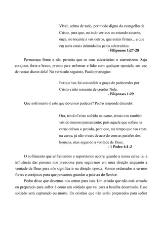 Vivei, acima de tudo, por modo digno do evangelho de
Cristo, para que, ou indo ver-vos ou estando ausente,
ouça, no tocante a vós outros, que estais firmes... e que
em nada estais intimidados pelos adversários.
- Filipenses 1:27-28
Permaneça firme e não permita que os seus adversários o aterrorizem. Seja
corajoso, forte e bravo, pronto para enfrentar e lidar com qualquer oposição em vez
de recuar diante dela! No versículo seguinte, Paulo prossegue:
Porque vos foi concedida a graça de padecerdes por
Cristo e não somente de crerdes Nele.
- Filipenses 1:29
Que sofrimento é este que devemos padecer? Pedro responde dizendo:
Ora, tendo Cristo sofrido na carne, armai-vos também
vós do mesmo pensamento; pois aquele que sofreu na
carne deixou o pecado, para que, no tempo que vos resta
na carne, já não vivais de acordo com as paixões dos
homens, mas segundo a vontade de Deus.
- 1 Pedro 4:1-2
O sofrimento que enfrentamos e suportamos ocorre quando a nossa carne ou a
influência das pessoas nos pressiona para seguirmos em uma direção enquanto a
vontade de Deus para nós significa ir na direção oposta. Somos ordenados a sermos
fortes e corajosos para que possamos guardar a palavra do Senhor.
Pedro disse que devemos nos armar para isto. Um cristão que não está armado
ou preparado para sofrer é como um soldado que vai para a batalha desarmado. Esse
soldado será capturado ou morto. Os cristãos que não estão preparados para sofrer
 