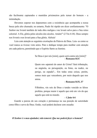 são facilmente capturados e mantidos prisioneiros pelo temor do homem - a
intimidação.
Devemos esperar nos depararmos com a resistência que acompanha a nossa
busca pelo alto chamado; no entanto, Paulo foi rápido em dizer confiantemente: "O
Senhor me livrará também de toda obra maligna e me levará salvo para o Seu reino
celestial. A Ele, glória pelos séculos dos séculos. Amém!" (2 Tm 4:18). Deus sempre
nos livrará e nos levará para a Sua glória. Aleluia!
Leia com atenção as seguintes exortações da Palavra de Deus. Leia- as como se
você nunca as tivesse visto antes. Pare e dedique tempo para meditar com atenção
em cada palavra, permitindo que o Espírito Santo as ilumine.
Se Deus é por nós [mim], quem será contra nós [mim]?
- Romanos 8:31
Quem nos separará do amor de Cristo? Será tributação,
ou angústia, ou perseguição, ou fome, ou nudez, ou
perigo, ou espada?... Em todas estas coisas, porém,
somos mais que vencedores, por meio daquele que nos
amou.
- Romanos 8:35, 37
Filhinhos, vós sois de Deus e tendes vencido os falsos
profetas, porque maior é aquele que está em vós do que
aquele que está no mundo.
- 1 João 4:4
Guarde a pureza do seu coração e permaneça na sua posição de autoridade
como filho e servo de Deus. Então, você poderá declarar com ousadia:
O Senhor é o meu ajudador; não temerei. Que me poderá fazer o homem?
 