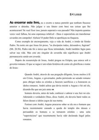 EP Í L OG O 
Ao encerrar este livro, eu o exorto a nunca permitir que nenhum fracasso
anterior o detenha. Não julgue o seu futuro com base nas coisas que lhe
aconteceram! Se você fizer isso, jamais superará o seu passado! Não importa quantas
vezes você falhou, há uma esperança infalível - Deus é especialista em transformar
covardes em campeões! Aleluia! O poder Dele se aperfeiçoa na fraqueza.
Como exemplo de encorajamento, veja a vida de André, o irmão de Simão
Pedro. Na noite em que Jesus foi preso, "os discípulos todos, deixando-o, fugiram"
(Mt. 26:56). Pedro não foi o único que ficou intimidado; André também fugiu para
salvar sua vida. Mas este ato singular de covardia não significava que André
permaneceria sendo um covarde.
Depois da ressurreição de Jesus, André pregou na Etiópia, que estava sob o
governo romano. O que se segue é um relato histórico de como ele glorificou o nome
de Jesus:
Quando André, através de sua pregação diligente, levou muitos à fé
em Cristo, Aegeas, o governador, pediu permissão ao senado romano
para obrigar todos os cristãos a fazerem sacrifícios e a honrarem os
ídolos romanos. André achou que devia resistir a Aegeas e foi até ele,
dizendo-lhe que um juiz entre os
homens deveria, antes de tudo, conhecer e adorar o seu Juiz no céu.
Adorando o verdadeiro Deus, disse André, ele deveria banir todos os
falsos deuses e ídolos cegos de sua mente.
Furioso com André, Aegeas procurou saber se ele era o homem que
havia recentemente causado a queda do templo dos deuses e
persuadido os homens a se tornarem cristãos - uma seita
"supersticiosa" que recentemente havia sido declarada ilegal pelos
romanos.
 