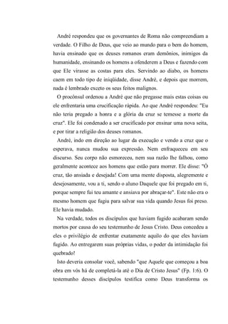 André respondeu que os governantes de Roma não compreendiam a
verdade. O Filho de Deus, que veio ao mundo para o bem do homem,
havia ensinado que os deuses romanos eram demônios, inimigos da
humanidade, ensinando os homens a ofenderem a Deus e fazendo com
que Ele virasse as costas para eles. Servindo ao diabo, os homens
caem em todo tipo de iniqüidade, disse André, e depois que morrem,
nada é lembrado exceto os seus feitos malignos.
O procônsul ordenou a André que não pregasse mais estas coisas ou
ele enfrentaria uma crucificação rápida. Ao que André respondeu: "Eu
não teria pregado a honra e a glória da cruz se temesse a morte da
cruz". Ele foi condenado a ser crucificado por ensinar uma nova seita,
e por tirar a religião dos deuses romanos.
André, indo em direção ao lugar da execução e vendo a cruz que o
esperava, nunca mudou sua expressão. Nem enfraqueceu em seu
discurso. Seu corpo não esmoreceu, nem sua razão lhe falhou, como
geralmente acontece aos homens que estão para morrer. Ele disse: "Ó
cruz, tão ansiada e desejada! Com uma mente disposta, alegremente e
desejosamente, vou a ti, sendo o aluno Daquele que foi pregado em ti,
porque sempre fui teu amante e ansiava por abraçar-te". Este não era o
mesmo homem que fugiu para salvar sua vida quando Jesus foi preso.
Ele havia mudado.
Na verdade, todos os discípulos que haviam fugido acabaram sendo
mortos por causa do seu testemunho de Jesus Cristo. Deus concedeu a
eles o privilégio de enfrentar exatamente aquilo do que eles haviam
fugido. Ao entregarem suas próprias vidas, o poder da intimidação foi
quebrado!
Isto deveria consolar você, sabendo "que Aquele que começou a boa
obra em vós há de completá-la até o Dia de Cristo Jesus" (Fp. 1:6). O
testemunho desses discípulos testifica como Deus transforma os
 