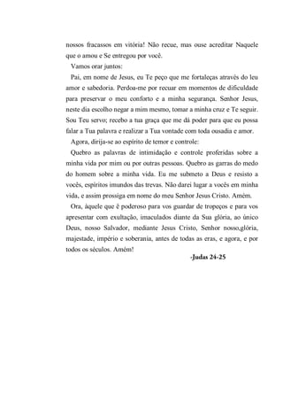 nossos fracassos em vitória! Não recue, mas ouse acreditar Naquele
que o amou e Se entregou por você.
Vamos orar juntos:
Pai, em nome de Jesus, eu Te peço que me fortaleças através do leu
amor e sabedoria. Perdoa-me por recuar em momentos de dificuldade
para preservar o meu conforto e a minha segurança. Senhor Jesus,
neste dia escolho negar a mim mesmo, tomar a minha cruz e Te seguir.
Sou Teu servo; recebo a tua graça que me dá poder para que eu possa
falar a Tua palavra e realizar a Tua vontade com toda ousadia e amor.
Agora, dirija-se ao espírito de temor e controle:
Quebro as palavras de intimidação e controle proferidas sobre a
minha vida por mim ou por outras pessoas. Quebro as garras do medo
do homem sobre a minha vida. Eu me submeto a Deus e resisto a
vocês, espíritos imundos das trevas. Não darei lugar a vocês em minha
vida, e assim prossiga em nome do meu Senhor Jesus Cristo. Amém.
Ora, àquele que ê poderoso para vos guardar de tropeços e para vos
apresentar com exultação, imaculados diante da Sua glória, ao único
Deus, nosso Salvador, mediante Jesus Cristo, Senhor nosso,glória,
majestade, império e soberania, antes de todas as eras, e agora, e por
todos os séculos. Amém!
-Judas 24-25
 