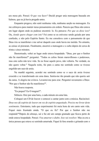 aos meus pés. Pensei: O que vou fazer? Decidi pregar unia mensagem baseada em
Salmos, que eu já havia pregado antes.
Enquanto pregava, não senti nenhuma vida, nenhuma unção na mensagem. Eu
me esforçava para manter meus pensamentos em ordem. Parecia que Deus não estava
em lugar algum onde eu pudesse encontrá- lo. Eu pensava: Por que eu disse isso?
Ou, Aonde quero chegar com isto? Foi como se eu estivesse sendo guiado por uma
confusão, e não pelo Espírito Santo. Eu me consolava com o pensamento de que
Deus iria se manifestar e me salvar daquele caos onde havia me metido. No entanto,
as coisas só pioraram. Finalmente, encerrei a mensagem e o culto depois de cerca de
trinta e cinco minutos.
Desnorteado, voltei ao lugar onde estava hospedado. "Deus, por que o Senhor
não Se manifestou?" perguntei. "Todos os cultos foram maravilhosos e poderosos,
mas este culto não teve vida. Se eu fosse aquele povo, não voltaria. Na verdade, eu
não quero voltar." Naquela noite, fui para a cama me sentindo como se tivesse
engolido um saco de areia.
Na manhã seguinte, acordei me sentindo como se o saco de areia tivesse
crescido e se transformado em uma duna. Sentia-me tão pesado que não queria sair
da cama. A alegria me evitava. Levantei-me para orar. Perguntei novamente a Deus:
"Por que o Senhor não Se manifestou?".
Não houve resposta.
"Eu pequei? Eu O magoei?".
Silêncio. Orei por uma hora, e cada minuto era uma luta.
Coloquei um CD de louvor e comecei a cantar junto com a música. Raciocinei:
Deus nos dá espírito de louvor em vez de espírito angustiado. Preciso me livrar deste
sentimento. Entretanto, tudo que experimentei foi meia hora de um canto sem vida.
Fiquei mais frustrado ainda. "O que eu fiz? Por que o Senhor não me
responde?"Depois do almoço, saí e fui até um campo gramado que ficava perto de
onde estava hospedado. Pensei: Vou amarrar o diabo. Isso vai resolver. Mas eu era a
única pessoa que estava se sentindo amarrada. Fiquei lá fora orando e gritando com o
 