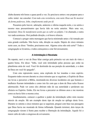 diabo durante três horas e quase perdi a voz. Eu precisava entrar e me preparar para o
culto. tentei me consolar: Com toda esta resistência, esta noite Deus uai Se mostrar
de forma poderosa. John, simplesmente ande por fé.
Passamos pelo louvor, adoração, anúncios e ofertas naquela noite, e eu sentia o
mesmo mau pressentimento que havia tido na noite anterior. Mais uma vez,
raciocinei: Deus Se manifestará assim que eu subir ao púlpito. I in chamado, e outra
vez nada aconteceu. Orei pedindo direção, e só houve silencio.
Comecei a pregar outra mensagem que havia ministrado antes e fui tomado por
uma grande confusão. Não havia vida, direção ou unção. Depois de cinco minutos
neste caos, eu disse: "Irmãos, precisamos orar. Alguma coisa não está certa!" Toda a
congregação se levantou, e todos começamos a orar fervorosamente.
A Intimidação é Revelada
De repente, ouvi a voz de Deus falar comigo pela primeira vez em mais de vinte e
quatro horas. Ele disse: "John, você está intimidado pelas pessoas que estão na
plataforma atrás de você. Você foi destituído da sua posição de autoridade, e o dom
de Deus em você foi apagado".
Com esta repreensão suave, uma explosão de luz inundou o meu espírito.
Enquanto todos oravam durante os cinco minutos que se seguiram, o Espírito de Deus
me levou a percorrer a Bíblia, mostrando-me diversos incidentes em que homens e
mulheres ficaram intimidados e como isto fez com que o dom de Deus neles ficasse
adormecido. Pude ver como eles abriram mão de sua autoridade e perderam sua
eficácia no Espírito. Então, Ele me levou a percorrer os últimos anos e me mostrou
como eu havia feito a mesma coisa.
Imediatamente, comecei a quebrar o poder da intimidação sobre mim mesmo
através da oração. Há um exemplo deste tipo de oração no epílogo deste livro.
Durante os setenta e cinco minutos que se seguiram, preguei com base nas passagens
que Deus havia me mostrado de forma inflamada. Quando terminei, dois terços da
congregação vieram à frente para receber a libertação da intimidação. Aquele foi o
maior culto de todo o congresso de avivamento.
 