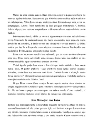 Menos de uma semana depois, Deus começou a expor o pecado que havia no
meio da equipe de louvor. Descobriu-se que o baixista estava saindo após os cultos e
se embriagando. Além disso, um dos cantores estava dormindo com uma jovem da
congregação. Ambos foram removidos de suas posições ministeriais. O baixista
deixou a igreja, mas o cantor arrependeu-se e foi restaurado em sua caminhada com o
Senhor.
Pouco tempo depois, a líder de louvor e alguns outros causaram unia divisão na
igreja. Um quarto da igreja partiu com ela. Como se constatou mais tarde, ela estava
envolvida em adultério, e dentro de um ano divorciou-se de seu marido. A última
notícia que tive foi a de que ela estava vivendo com outro homem. Das famílias que
lideraram a divisão, apenas um casal continua casado.
Estas eram as pessoas que haviam reclamado que eu estava sendo muito duro
com elas. Deus estava advertindo estas pessoas. Como teria sido melhor se elas
tivessem recebido aquela advertência em seus corações!
Voltei àquela igreja duas vezes e descobri que havia unidade e força como
nunca antes. O pastor explicou: "Deus purificou nossa igreja através daquelas
situações, e com isso nos tornamos mais fortes. O nosso louvor e adoração nunca
foram tão livres!" Ele também disse que muito da competição e rivalidade que havia
antes já não existia mais. Glória a Deus!
O que Deus compartilhou comigo durante aqueles curtos cinco minutos de
oração naquele culto expandiu-se para se tornar a mensagem que você está prestes a
ler. Ele me levou a pregar esta mensagem em todo o mundo. Como resultado, vi
inúmeros homens e mulheres serem libertos do cativeiro da intimidação.
Uma Mensagem para Todos
Embora esta mensagem tenha sido revelada enquanto eu buscava a Deus em meio a
um conflito ministerial, não pense que esta lição está limitada aos que ficam atrás de
um púlpito. Inúmeros cristãos lutam contra a intimidação. Geralmente, aqueles que
são intimidados não percebem contra o que estão lutando. Como acontece com a
 