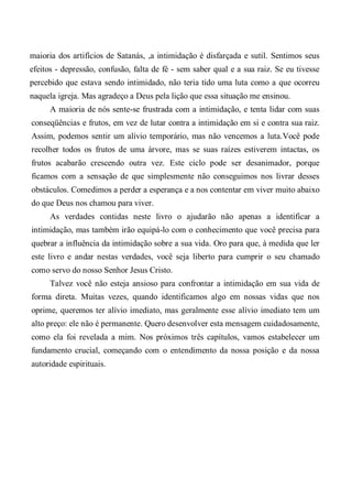 maioria dos artifícios de Satanás, ,a intimidação é disfarçada e sutil. Sentimos seus
efeitos - depressão, confusão, falta de fé - sem saber qual e a sua raiz. Se eu tivesse
percebido que estava sendo intimidado, não teria tido uma luta como a que ocorreu
naquela igreja. Mas agradeço a Deus pela lição que essa situação me ensinou.
A maioria de nós sente-se frustrada com a intimidação, e tenta lidar com suas
conseqüências e frutos, em vez de lutar contra a intimidação em si e contra sua raiz.
Assim, podemos sentir um alívio temporário, mas não vencemos a luta.Você pode
recolher todos os frutos de uma árvore, mas se suas raízes estiverem intactas, os
frutos acabarão crescendo outra vez. Este ciclo pode ser desanimador, porque
ficamos com a sensação de que simplesmente não conseguimos nos livrar desses
obstáculos. Comedimos a perder a esperança e a nos contentar em viver muito abaixo
do que Deus nos chamou para viver.
As verdades contidas neste livro o ajudarão não apenas a identificar a
intimidação, mas também irão equipá-lo com o conhecimento que você precisa para
quebrar a influência da intimidação sobre a sua vida. Oro para que, à medida que ler
este livro e andar nestas verdades, você seja liberto para cumprir o seu chamado
como servo do nosso Senhor Jesus Cristo.
Talvez você não esteja ansioso para confrontar a intimidação em sua vida de
forma direta. Muitas vezes, quando identificamos algo em nossas vidas que nos
oprime, queremos ter alívio imediato, mas geralmente esse alívio imediato tem um
alto preço: ele não é permanente. Quero desenvolver esta mensagem cuidadosamente,
como ela foi revelada a mim. Nos próximos três capítulos, vamos estabelecer um
fundamento crucial, começando com o entendimento da nossa posição e da nossa
autoridade espirituais.
 