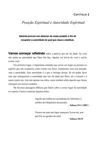 CA P Í T U L O  2 
Posição Espiritual e Autoridade Espiritual
Satanás procura nos deslocar da nossa posição a fim de
recuperar a autoridade da qual que Jesus o destituiu.
Vamos começar refletindo sobre a palavra que me foi dada: Se você
não andar na autoridade que Deus lhe deu, alguém vai tirá-la de você e usá-la
contra você.
Em primeiro lugar, é importante entender que existe um lugar ou posição no
espírito que nós ocupamos como crentes em Jesus. Juntamente com esta posição,
vem a autoridade. Esta autoridade é o que o inimigo deseja. Se ele puder fazer
com que entreguemos a autoridade que nos foi dada por Deus, ele a tomará e a
usará contra nós. Isto não apenas nos afeta, como também afeta àqueles que foram
entregues aos nossos cuidados.
Há diversas passagens bíblicas que falam sobre o nosso lugar de autoridade
no espírito.Vamos examinar algumas delas.
Aquele que habita no esconderijo do Altíssimo, à
sombra do Onipotente descansará.
- Salmos 91:1 (ARC)
Trouxe-me para um lugar espaçoso; livrou-me, por-
que Ele se agradou de mim.
- Salmos 18:19
 