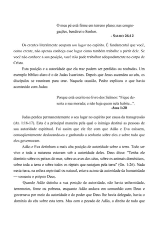 O meu pé está firme em terreno plano; nas congre-
gações, bendirei o Senhor.
- SALMO 26:12
Os crentes literalmente ocupam um lugar no espírito. É fundamental que você,
como crente, não apenas conheça esse lugar como também trabalhe a partir dele. Se
você não conhece a sua posição, você não pode trabalhar adequadamente no corpo de
Cristo.
Esta posição e a autoridade que ela traz podem ser perdidas ou roubadas. Um
exemplo bíblico claro é o de Judas Iscariotes. Depois que Jesus ascendeu ao céu, os
discípulos se reuniram para orar. Naquela ocasião, Pedro explicou o que havia
acontecido com Judas:
Porque está escrito no livro dos Salmos: "Fique de-
serta a sua morada; e não haja quem nela habite...".
-Atos 1:20
Judas perdeu permanentemente o seu lugar no espírito por causa da transgressão
(At. 1:16-17). Esta é a principal maneira pela qual o inimigo destitui as pessoas de
sua autoridade espiritual. Foi assim que ele fez com que Adão e Eva caíssem,
conseqüentemente deslocando-os e ganhando o senhorio sobre eles e sobre tudo que
eles governavam.
Adão e Eva detinham a mais alta posição de autoridade sobre a terra. Todo ser
vivo e toda a natureza estavam sob a autoridade deles. Deus disse: "Tenha ele
domínio sobre os peixes do mar, sobre as aves dos céus, sobre os animais domésticos,
sobre toda a terra e sobre todos os répteis que rastejam pela terra" (Gn. 1:26). Nada
nesta terra, na esfera espiritual ou natural, estava acima da autoridade da humanidade
— somente o próprio Deus.
Quando Adão detinha a sua posição de autoridade, não havia enfermidade,
terremotos, fome ou pobreza, enquanto Adão andava em comunhão com Deus e
governava por meio da autoridade e do poder que Deus lhe havia delegado, havia o
domínio do céu sobre esta terra. Mas com o pecado de Adão, o direito de tudo que
 
