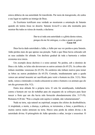 estava debaixo da sua autoridade foi transferido. Por meio da transgressão, ele cedeu
o seu lugar no espírito ao inimigo de Deus.
As Escrituras testificam essa verdade ao mostrarem a ostentação de Satanás
quando ele tentou Jesus no deserto. Satanás levou-O a uma alta montanha para
mostrar-lhe todos os reinos do mundo, e declarou:
Dar-te-ei toda esta autoridade e a glória destes reinos,
porque ela me foi entregue, e a dou a quem eu quiser.
- Lucas 4:6
Deus havia dado autoridade a Adão, e Adão por sua vez perdeu-a para Satanás.
Adão perdeu mais do que apenas sua posição. Tudo o que Deus havia colocado sob
os seus cuidados foi afetado. Um declínio gradual de toda a harmonia e ordem
existentes teve início.
Um exemplo desse declínio é o reino animal. No jardim, sob o domínio de
Deus e de Adão, os leões não devoravam os outros animais (Is 65:25). As cobras não
tinham mordidas venenosas (Is 65:25). Os cordeiros não tinham motivo para temer
os lobos ou outros predadores (Is 65:25). Contudo, imediatamente após a queda
vemos um animal inocente ser sacrificado para vestir o homem nu (Gn. 3:21). Mais
tarde, vemos a inimizade e o medo colocarem-se entre o homem e os animais que ele
um dia governara (Gn. 9:2).
Outra área afetada foi a própria terra. O solo foi amaldiçoado, trabalhando
contra o homem em vez de trabalhar para ele enquanto ele se esforçava para fazer
nascer o fruto que um dia havia sido fornecido abundantemente (Gn. 3:17-19).
Romanos 8:20 diz: "Pois a criação está sujeita à vaidade, não voluntariamente".
Nada na terra, seja natural ou espiritual, escapou dos efeitos da desobediência.
A iniqüidade, a morte, a doença, a pobreza, os terremotos, a fome, a pestilência, e
muitos outros males entraram na terra. Houve uma perda da ordem divina e da
autoridade divina. O primogênito de Adão aprendeu a odiar, invejar e assassinar. O
 