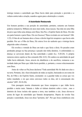 inimigo tomara a autoridade que Deus havia dado para proteção e provisão e a
voltara contra toda a criação, usando-a agora para a destruição e a morte.
A Autoridade Restaurada
Um homem perdera a sua posição de autoridade; portanto, somente um homem
poderia restaurá-la. Milhares de anos mais tarde, Jesus nasceu. Sua mãe era uma filha
do povo que tinha uma aliança com Deus; Seu Pai, o Espírito Santo de Deus. Ele não
era parte homem e parte Deus. Ele era Emanuel,"Deus revelado em um homem" (Mt.
1:23). O fato de ser humano dava a Jesus o direito legal de recuperar o que havia sido
perdido. Por ser o Filho de Deus, Ele estava livre do senhorio que o inimigo havia
adquirido sobre o homem.
Ele revelou a vontade de Deus em tudo o que fazia e dizia. Os pecados eram
perdoados porque na Sua presença o pecado não tinha domínio. A enfermidade e a
doença se curvavam diante da Sua autoridade e poder (Lc. 5:20-24). A própria
natureza estava sujeita ao Seu comando (Mc 4:41). Ele andava na autoridade da qual
Adão havia abdicado. Jesus, através da obediência e do sacrifício, restaurou a au-
toridade dada por Deus que Adão havia perdido, e, portanto, o nosso relacionamento
com Deus.
Antes de voltar ao Pai,Jesus declarou:"Toda autoridade Me foi dada nos céus e
na terra. Portanto, ide e fazei discípulos de todas as nações, batizando-os em nome do
Pai, do Filho e do Espírito Santo, ensinando- os a guardar todas as coisas que vos
tenho mandado; e eis que estou convosco todos os dias, até à consumação dos
séculos" (MT. 28:18-20).
Esta passagem mostra claramente que Jesus recuperou o que Adão havia
perdido e muito mais. Satanás e Adão só tinham domínio sobre a terra , mas o
domínio de Jesus incluiu não apenas a terra, mas também o céu. Jesus elevou-se
acima do lugar de autoridade que Satanás desapropriou. Depois de revelar Sua
posição e autoridade, Jesus nos disse "portanto, ide". Por que Jesus estabeleceu esta
 