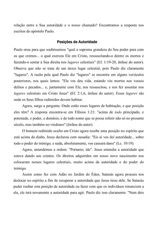 relação entre a Sua autoridade e o nosso chamado? Encontramos a resposta nos
escritos do apóstolo Paulo.
Posições de Autoridade
Paulo orou para que soubéssemos "qual a suprema grandeza do Seu poder para com
os que cremos... o qual exerceu Ele em Cristo, ressuscitando-o dentre os mortos e
fazendo-o sentar à Sua direita nos lugares celestiais" (Ef. 1:19-20, ênfase do autor).
Observe que não se trata de um único lugar celestial, pois Paulo diz claramente
"lugares". A razão pela qual Paulo diz "lugares" se encontra em alguns versículos
posteriores, nos quais lemos: "Ele vos deu vida, estando vós mortos nos vossos
delitos e pecados... e, juntamente com Ele, nos ressuscitou, e nos fez assentar nos
lugares celestiais em Cristo Jesus" (Ef. 2:1,6, ênfase do autor). Esses lugares são
onde os Seus filhos redimidos devem habitar.
Agora, surge a pergunta: Onde estão esses lugares de habitação, e que posição
eles têm? A resposta encontra-se em Efésios 1:21: "acima de todo principado, e
potestade, e poder, e domínio, e de todo nome que se possa referir não só no presente
século, mas também no vindouro" (ênfase do autor).
O homem redimido oculto em Cristo agora recebe uma posição no espírito que
está acima do diabo. Jesus declarou com ousadia: "Eis aí vos dei autoridade... sobre
todo o poder do inimigo, e nada, absolutamente, vos causará dano" (Lc. 10:19).
Agora, entendemos a ordem: "Portanto, ide". Jesus entendia a autoridade que
estava dando aos crentes. Os direitos adquiridos em nosso novo nascimento nos
colocaram nesses lugares celestiais, muito acima da autoridade e do poder do
inimigo.
Assim como fez com Adão no Jardim do Éden, Satanás agora procura nos
deslocar no espírito a fim de recuperar a autoridade que Jesus tirou dele. Se Satanás
puder roubar esta posição de autoridade ou fazer com que os indivíduos renunciem a
ela, ele terá novamente a autoridade para agir. Paulo diz isso claramente: "Nem deis
 