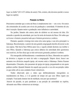 lugar ao diabo" (Ef. 4:27, ênfase do autor). Nós, crentes, não devemos perder o nosso
lugar no espírito.
Posição no Reino
Precisamos entender que o reino de Deus é simplesmente isto — um reino. Os reinos
são estruturados de acordo com níveis de graduação e autoridade. O domínio do céu
não é exceção. Quanto maior a graduação, mais influência e autoridade.
No jardim, Satanás não estava atrás do elefante ou até mesmo do leão. Ele
entendia a questão da autoridade, por isso foi atrás do homem de Deus. Ele sabia que
se tivesse o homem, possuiria tudo que o homem governava e cuidava.
Portanto, quando o inimigo tem como alvo uma igreja, o seu alvo principal é a
liderança. Recentemente, o pastor de uma grande congregação decidiu divorciar-se de
sua esposa. Não havia base bíblica para isso, e aquela atitude destruiu sua mulher e
seus filhos. Quando a liderança que estava debaixo da autoridade dele questionou
seus motivos, ele lhes disse que se não estivessem gostando, podiam ir embora.
Ele transgrediu deliberadamente o mandamento de Deus, liberando um espírito
de divórcio e engano no meio de toda a congregação. Depois disso, houve um
aumento nos divórcios naquela igreja, até mesmo entre a liderança. Outros ficaram
desanimados. Chocados, eles passaram de igreja em igreja, perguntando-se em quem
podiam confiar. Quando Satanás tira aquele que guarda a casa de sua posição, todos
os que estão sob os seus cuidados ficam vulneráveis.
Tenho observado pais e mães que deliberadamente transgridem os
mandamentos de Deus, e é só questão de tempo até que seus filhos sigam seu
exemplo. Você pode chamar isto de maldição, mas por que acontece?
Através do pecado, os pais perderam a sua posição de autoridade no espírito,
deixando seus filhos vulneráveis ao inimigo.
 