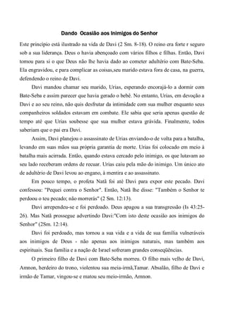 Dando Ocasião aos Inimigos do Senhor
Este princípio está ilustrado na vida de Davi (2 Sm. 8-18). O reino era forte r seguro
sob a sua liderança. Deus o havia abençoado com vários filhos e filhas. Então, Davi
tomou para si o que Deus não lhe havia dado ao cometer adultério com Bate-Seba.
Ela engravidou, e para complicar as coisas,seu marido estava fora de casa, na guerra,
defendendo o reino de Davi.
Davi mandou chamar seu marido, Urias, esperando encorajá-lo a dormir com
Bate-Seba e assim parecer que havia gerado o bebê. No entanto, Urias, em devoção a
Davi e ao seu reino, não quis desfrutar da intimidade com sua mulher enquanto seus
companheiros soldados estavam em combate. Ele sabia que seria apenas questão de
tempo até que Urias soubesse que sua mulher estava grávida. Finalmente, todos
saberiam que o pai era Davi.
Assim, Davi planejou o assassinato de Urias enviando-o de volta para a batalha,
levando em suas mãos sua própria garantia de morte. Urias foi colocado em meio à
batalha mais acirrada. Então, quando estava cercado pelo inimigo, os que lutavam ao
seu lado receberam ordens de recuar. Urias caiu pela mão do inimigo. Um único ato
de adultério de Davi levou ao engano, à mentira e ao assassinato.
Em pouco tempo, o profeta Natã foi até Davi para expor este pecado. Davi
confessou: "Pequei contra o Senhor". Então, Natã lhe disse: "Também o Senhor te
perdoou o teu pecado; não morrerás" (2 Sm. 12:13).
Davi arrependeu-se e foi perdoado. Deus apagou a sua transgressão (Is 43:25-
26). Mas Natã prossegue advertindo Davi:"Com isto deste ocasião aos inimigos do
Senhor" (2Sm. 12:14).
Davi foi perdoado, mas tornou a sua vida e a vida de sua família vulneráveis
aos inimigos de Deus - não apenas aos inimigos naturais, mas também aos
espirituais. Sua família e a nação de Israel sofreram grandes conseqüências.
O primeiro filho de Davi com Bate-Seba morreu. O filho mais velho de Davi,
Amnon, herdeiro do trono, violentou sua meia-irmã,Tamar. Absalão, filho de Davi e
irmão de Tamar, vingou-se e matou seu meio-irmão, Amnon.
 