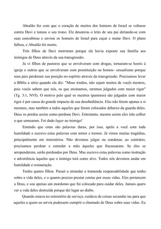 Absalão fez com que o coração de muitos dos homens de Israel se voltasse
contra Davi e tomou o seu trono. Ele desonrou o leito de seu pai deitando-se com
suas concubinas e enviou os homens de Israel para caçar e matar Davi. O plano
falhou, e Absalão foi morto.
Três filhos de Davi morreram porque ele havia exposto sua família aos
inimigos de Deus através da sua transgressão.
Já vi filhos de pastores que se envolveram com drogas, tornaram-se hostis à
igreja e outros que se envolveram com prostituição ou homos- sexualismo porque
seus pais perderam sua posição no espírito através da transgressão. Precisamos levar
a Bíblia a sério quando ela diz: "Meus irmãos, não sejam muitos de vocês mestres,
pois vocês sabem que nós, os que ensinamos, seremos julgados com maior rigor"
(Tg. 3:1, NVI). O motivo pelo qual os mestres (pastores) são julgados com maior
rigor é por causa do grande impacto de sua desobediência. Eles não ferem apenas a si
mesmos, mas também a todos aqueles que foram colocados debaixo da guarda deles.
Deus os perdoa assim como perdoou Davi. Entretanto, mesmo assim eles irão colher
o que semearam. Foi dado lugar ao inimigo!
Entendo que estas são palavras duras, por isso, apelo a você com toda
humildade e escrevo estas palavras com temor e tremor. Já vimos muitas tragédias,
principalmente em ministérios. Não devemos julgar ou condenar, ao contrário,
precisamos perdoar e estender a mão àqueles que fracassaram. Se eles se
arrependerem, serão perdoados por Deus. Mas escrevo estas palavras como instrução
e advertência àqueles que o inimigo terá como alvo. Todos nós devemos andar em
humildade e restauração.
Tenho quatro filhos. Passei a entender a tremenda responsabilidade que tenho
sobre a vida deles, e o quanto preciso prestar contas por essas vidas. Eles pertencem
a Deus, e sou apenas um mordomo que foi colocado para cuidar deles. Jamais quero
ver a vida deles destruída porque dei lugar ao diabo.
Quando estava no ministério de serviço, cuidava de coisas secundai ias para que
aqueles a quem eu servia pudessem cumprir o chamado de Deus sobre suas vidas. Eu
 