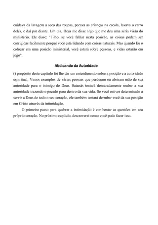 cuidava da lavagem a seco das roupas, pecava as crianças na escola, lavava o carro
deles, e daí por diante. Um dia, Deus me disse algo que me deu uma séria visão do
ministério. Ele disse: "Filho, se você falhar nesta posição, as coisas podem ser
corrigidas facilmente porque você está lidando com coisas naturais. Mas quando Eu o
colocar em uma posição ministerial, você estará sobre pessoas, e vidas estarão em
jogo".
Abdicando da Autoridade
() propósito deste capítulo foi lhe dar um entendimento sobre a posição e a autoridade
espiritual. Vimos exemplos de várias pessoas que perderam ou abriram mão de sua
autoridade para o inimigo de Deus. Satanás tentará descaradamente roubar a sua
autoridade trazendo o pecado para dentro da sua vida. Se você estiver determinado a
servir a Deus de todo o seu coração, ele também tentará derrubar você da sua posição
em Cristo através da intimidação.
O primeiro passo para quebrar a intimidação é confrontar as questões em seu
próprio coração. No próximo capítulo, descreverei como você pode fazer isso.
 