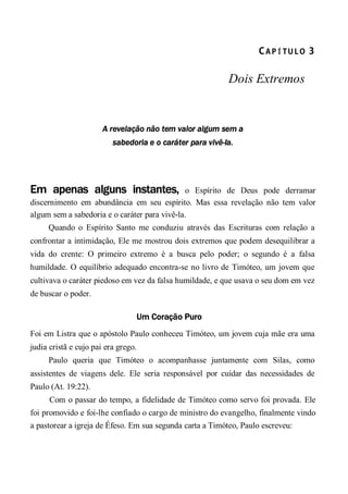CA P Í TU L O  3 
Dois Extremos
A revelação não tem valor algum sem a
sabedoria e o caráter para vivê-la.
Em apenas alguns instantes, o Espírito de Deus pode derramar
discernimento em abundância em seu espírito. Mas essa revelação não tem valor
algum sem a sabedoria e o caráter para vivê-la.
Quando o Espírito Santo me conduziu através das Escrituras com relação a
confrontar a intimidação, Ele me mostrou dois extremos que podem desequilibrar a
vida do crente: O primeiro extremo é a busca pelo poder; o segundo é a falsa
humildade. O equilíbrio adequado encontra-se no livro de Timóteo, um jovem que
cultivava o caráter piedoso em vez da falsa humildade, e que usava o seu dom em vez
de buscar o poder.
Um Coração Puro
Foi em Listra que o apóstolo Paulo conheceu Timóteo, um jovem cuja mãe era uma
judia cristã e cujo pai era grego.
Paulo queria que Timóteo o acompanhasse juntamente com Silas, como
assistentes de viagens dele. Ele seria responsável por cuidar das necessidades de
Paulo (At. 19:22).
Com o passar do tempo, a fidelidade de Timóteo como servo foi provada. Ele
foi promovido e foi-lhe confiado o cargo de ministro do evangelho, finalmente vindo
a pastorear a igreja de Éfeso. Em sua segunda carta a Timóteo, Paulo escreveu:
 