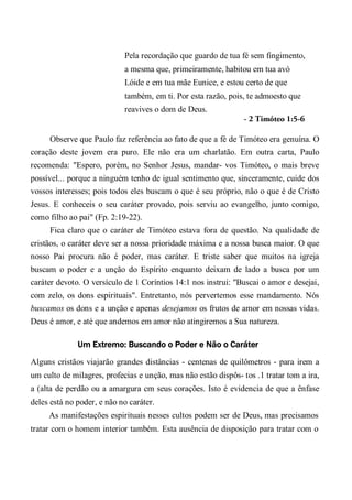 Pela recordação que guardo de tua fé sem fingimento,
a mesma que, primeiramente, habitou em tua avó
Lóide e em tua mãe Eunice, e estou certo de que
também, em ti. Por esta razão, pois, te admoesto que
reavives o dom de Deus.
- 2 Timóteo 1:5-6
Observe que Paulo faz referência ao fato de que a fé de Timóteo era genuína. O
coração deste jovem era puro. Ele não era um charlatão. Em outra carta, Paulo
recomenda: "Espero, porém, no Senhor Jesus, mandar- vos Timóteo, o mais breve
possível... porque a ninguém tenho de igual sentimento que, sinceramente, cuide dos
vossos interesses; pois todos eles buscam o que é seu próprio, não o que é de Cristo
Jesus. E conheceis o seu caráter provado, pois serviu ao evangelho, junto comigo,
como filho ao pai" (Fp. 2:19-22).
Fica claro que o caráter de Timóteo estava fora de questão. Na qualidade de
cristãos, o caráter deve ser a nossa prioridade máxima e a nossa busca maior. O que
nosso Pai procura não é poder, mas caráter. E triste saber que muitos na igreja
buscam o poder e a unção do Espírito enquanto deixam de lado a busca por um
caráter devoto. O versículo de 1 Coríntios 14:1 nos instrui: "Buscai o amor e desejai,
com zelo, os dons espirituais". Entretanto, nós pervertemos esse mandamento. Nós
buscamos os dons e a unção e apenas desejamos os frutos de amor em nossas vidas.
Deus é amor, e até que andemos em amor não atingiremos a Sua natureza.
Um Extremo: Buscando o Poder e Não o Caráter
Alguns cristãos viajarão grandes distâncias - centenas de quilômetros - para irem a
um culto de milagres, profecias e unção, mas não estão dispôs- tos .1 tratar tom a ira,
a (alta de perdão ou a amargura cm seus corações. Isto é evidencia de que a ênfase
deles está no poder, e não no caráter.
As manifestações espirituais nesses cultos podem ser de Deus, mas precisamos
tratar com o homem interior também. Esta ausência de disposição para tratar com o
 