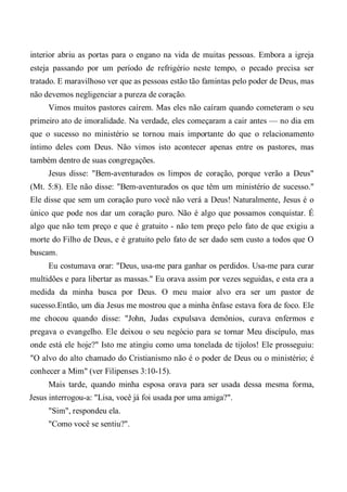 interior abriu as portas para o engano na vida de muitas pessoas. Embora a igreja
esteja passando por um período de refrigério neste tempo, o pecado precisa ser
tratado. E maravilhoso ver que as pessoas estão tão famintas pelo poder de Deus, mas
não devemos negligenciar a pureza de coração.
Vimos muitos pastores caírem. Mas eles não caíram quando cometeram o seu
primeiro ato de imoralidade. Na verdade, eles começaram a cair antes — no dia em
que o sucesso no ministério se tornou mais importante do que o relacionamento
íntimo deles com Deus. Não vimos isto acontecer apenas entre os pastores, mas
também dentro de suas congregações.
Jesus disse: "Bem-aventurados os limpos de coração, porque verão a Deus"
(Mt. 5:8). Ele não disse: "Bem-aventurados os que têm um ministério de sucesso."
Ele disse que sem um coração puro você não verá a Deus! Naturalmente, Jesus é o
único que pode nos dar um coração puro. Não é algo que possamos conquistar. É
algo que não tem preço e que é gratuito - não tem preço pelo fato de que exigiu a
morte do Filho de Deus, e é gratuito pelo fato de ser dado sem custo a todos que O
buscam.
Eu costumava orar: "Deus, usa-me para ganhar os perdidos. Usa-me para curar
multidões e para libertar as massas." Eu orava assim por vezes seguidas, e esta era a
medida da minha busca por Deus. O meu maior alvo era ser um pastor de
sucesso.Então, um dia Jesus me mostrou que a minha ênfase estava fora de foco. Ele
me chocou quando disse: "John, Judas expulsava demônios, curava enfermos e
pregava o evangelho. Ele deixou o seu negócio para se tornar Meu discípulo, mas
onde está ele hoje?" Isto me atingiu como uma tonelada de tijolos! Ele prosseguiu:
"O alvo do alto chamado do Cristianismo não é o poder de Deus ou o ministério; é
conhecer a Mim" (ver Filipenses 3:10-15).
Mais tarde, quando minha esposa orava para ser usada dessa mesma forma,
Jesus interrogou-a: "Lisa, você já foi usada por uma amiga?".
"Sim", respondeu ela.
"Como você se sentiu?".
 