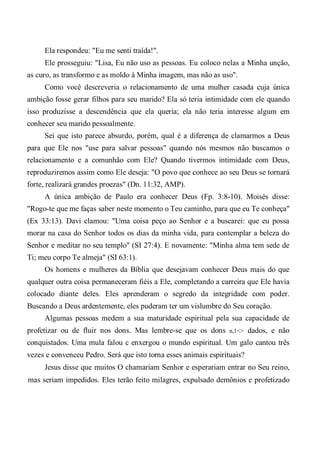 Ela respondeu: "Eu me senti traída!".
Ele prosseguiu: "Lisa, Eu não uso as pessoas. Eu coloco nelas a Minha unção,
as curo, as transformo e as moldo à Minha imagem, mas não as uso".
Como você descreveria o relacionamento de uma mulher casada cuja única
ambição fosse gerar filhos para seu marido? Ela só teria intimidade com ele quando
isso produzisse a descendência que ela queria; ela não teria interesse algum em
conhecer seu marido pessoalmente.
Sei que isto parece absurdo, porém, qual é a diferença de clamarmos a Deus
para que Ele nos "use para salvar pessoas" quando nós mesmos não buscamos o
relacionamento e a comunhão com Ele? Quando tivermos intimidade com Deus,
reproduziremos assim como Ele deseja: "O povo que conhece ao seu Deus se tornará
forte, realizará grandes proezas" (Dn. 11:32, AMP).
A única ambição de Paulo era conhecer Deus (Fp. 3:8-10). Moisés disse:
"Rogo-te que me faças saber neste momento o Teu caminho, para que eu Te conheça"
(Ex 33:13). Davi clamou: "Uma coisa peço ao Senhor e a buscarei: que eu possa
morar na casa do Senhor todos os dias da minha vida, para contemplar a beleza do
Senhor e meditar no seu templo" (SI 27:4). E novamente: "Minha alma tem sede de
Ti; meu corpo Te almeja" (SI 63:1).
Os homens e mulheres da Bíblia que desejavam conhecer Deus mais do que
qualquer outra coisa permaneceram fiéis a Ele, completando a carreira que Ele havia
colocado diante deles. Eles aprenderam o segredo da integridade com poder.
Buscando a Deus ardentemente, eles puderam ter um vislumbre do Seu coração.
Algumas pessoas medem a sua maturidade espiritual pela sua capacidade de
profetizar ou de fluir nos dons. Mas lembre-se que os dons n,1<> dados, e não
conquistados. Uma mula falou c enxergou o mundo espiritual. Um galo cantou três
vezes e convenceu Pedro. Será que isto torna esses animais espirituais?
Jesus disse que muitos O chamariam Senhor e esperariam entrar no Seu reino,
mas seriam impedidos. Eles terão feito milagres, expulsado demônios e profetizado
 