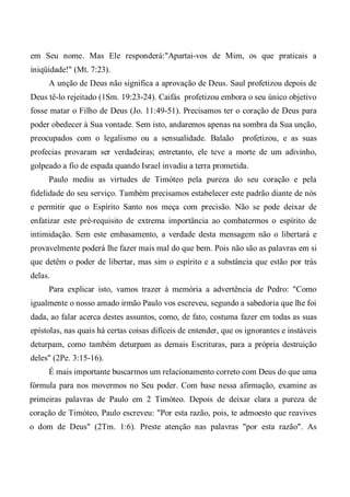 em Seu nome. Mas Ele responderá:"Apartai-vos de Mim, os que praticais a
iniqüidade!" (Mt. 7:23).
A unção de Deus não significa a aprovação de Deus. Saul profetizou depois de
Deus tê-lo rejeitado (1Sm. 19:23-24). Caifás profetizou embora o seu único objetivo
fosse matar o Filho de Deus (Jo. 11:49-51). Precisamos ter o coração de Deus para
poder obedecer à Sua vontade. Sem isto, andaremos apenas na sombra da Sua unção,
preocupados com o legalismo ou a sensualidade. Balaão profetizou, e as suas
profecias provaram ser verdadeiras; entretanto, ele teve a morte de um adivinho,
golpeado a fio de espada quando Israel invadiu a terra prometida.
Paulo mediu as virtudes de Timóteo pela pureza do seu coração e pela
fidelidade do seu serviço. Também precisamos estabelecer este padrão diante de nós
e permitir que o Espírito Santo nos meça com precisão. Não se pode deixar de
enfatizar este pré-requisito de extrema importância ao combatermos o espírito de
intimidação. Sem este embasamento, a verdade desta mensagem não o libertará e
provavelmente poderá lhe fazer mais mal do que bem. Pois não são as palavras em si
que detêm o poder de libertar, mas sim o espírito e a substância que estão por trás
delas.
Para explicar isto, vamos trazer à memória a advertência de Pedro: "Como
igualmente o nosso amado irmão Paulo vos escreveu, segundo a sabedoria que lhe foi
dada, ao falar acerca destes assuntos, como, de fato, costuma fazer em todas as suas
epístolas, nas quais há certas coisas difíceis de entender, que os ignorantes e instáveis
deturpam, como também deturpam as demais Escrituras, para a própria destruição
deles" (2Pe. 3:15-16).
É mais importante buscarmos um relacionamento correto com Deus do que uma
fórmula para nos movermos no Seu poder. Com base nessa afirmação, examine as
primeiras palavras de Paulo em 2 Timóteo. Depois de deixar clara a pureza de
coração de Timóteo, Paulo escreveu: "Por esta razão, pois, te admoesto que reavives
o dom de Deus" (2Tm. 1:6). Preste atenção nas palavras "por esta razão". As
 